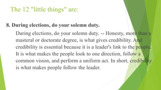 The 12 "little things" are:
8. During elections, do your solemn duty.
During elections, do your solemn duty. -- Honesty, more than a
masteral or doctorate degree, is what gives credibility. And
credibility is essential because it is a leader's link to the people.
It is what makes the people look to one direction, follow a
common vision, and perform a uniform act. In short, credibility
is what makes people follow the leader.
 