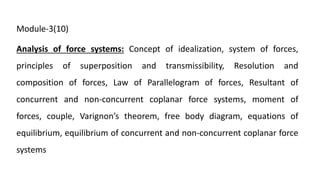 Module-3(10)
Analysis of force systems: Concept of idealization, system of forces,
principles of superposition and transmissibility, Resolution and
composition of forces, Law of Parallelogram of forces, Resultant of
concurrent and non-concurrent coplanar force systems, moment of
forces, couple, Varignon’s theorem, free body diagram, equations of
equilibrium, equilibrium of concurrent and non-concurrent coplanar force
systems
 