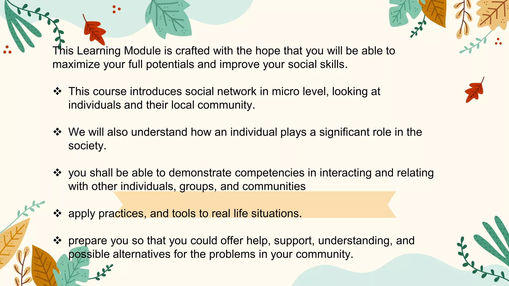 This Learning Module is crafted with the hope that you will be able to
maximize your full potentials and improve your social skills.
 This course introduces social network in micro level, looking at
individuals and their local community.
 We will also understand how an individual plays a significant role in the
society.
 you shall be able to demonstrate competencies in interacting and relating
with other individuals, groups, and communities
 apply practices, and tools to real life situations.
 prepare you so that you could offer help, support, understanding, and
possible alternatives for the problems in your community.
 