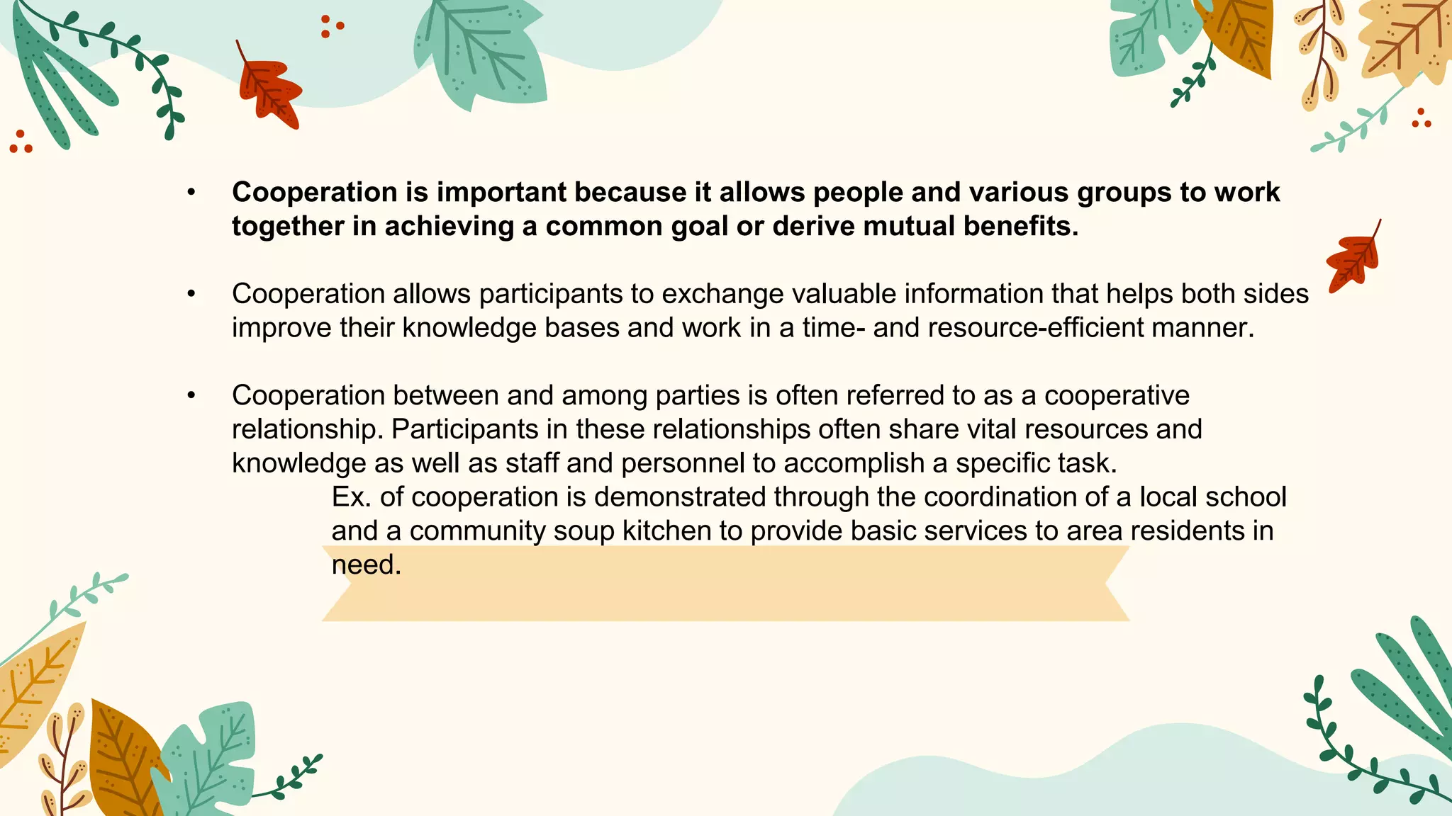 • Cooperation is important because it allows people and various groups to work
together in achieving a common goal or derive mutual benefits.
• Cooperation allows participants to exchange valuable information that helps both sides
improve their knowledge bases and work in a time- and resource-efficient manner.
• Cooperation between and among parties is often referred to as a cooperative
relationship. Participants in these relationships often share vital resources and
knowledge as well as staff and personnel to accomplish a specific task.
Ex. of cooperation is demonstrated through the coordination of a local school
and a community soup kitchen to provide basic services to area residents in
need.
 