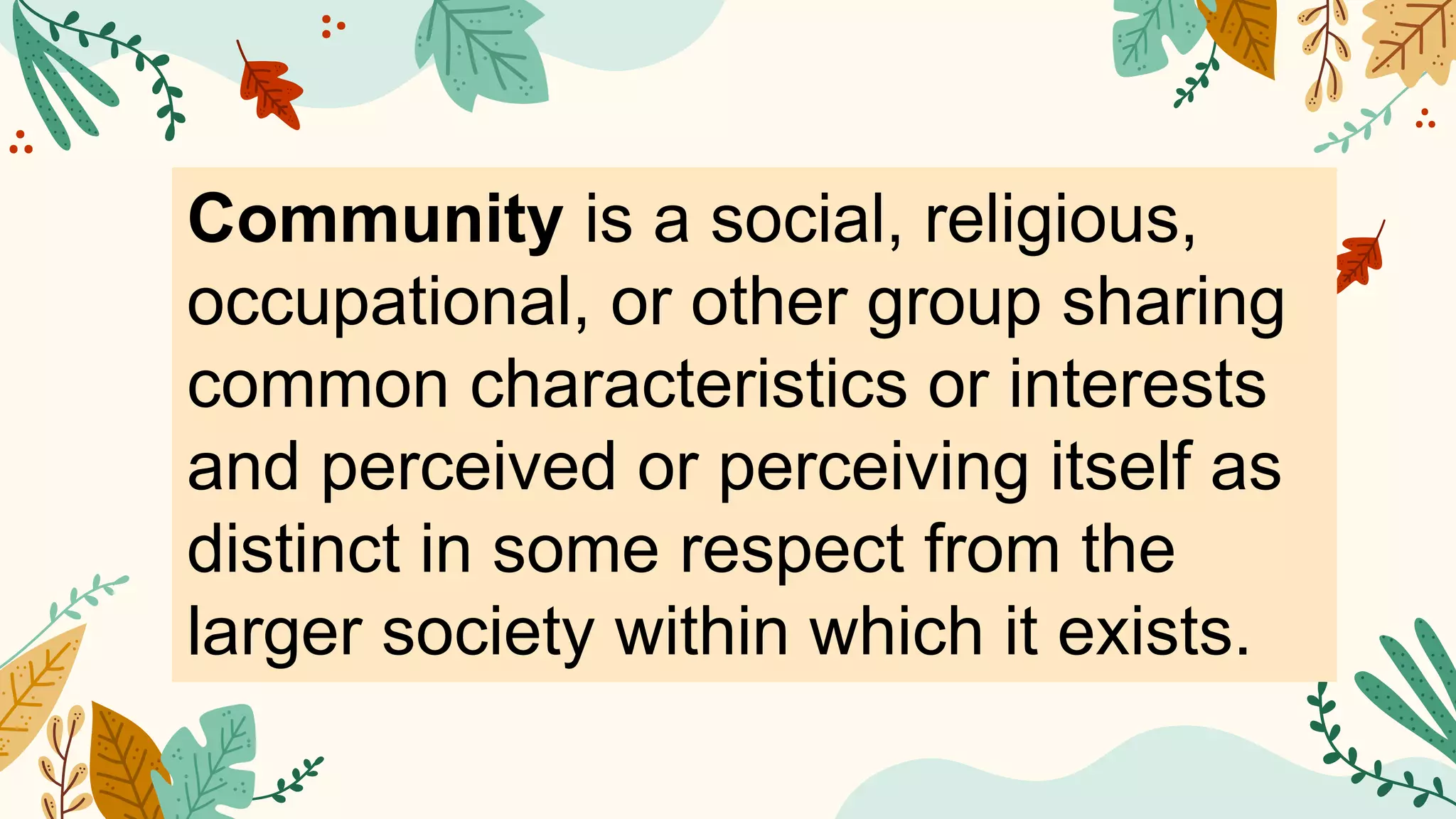 Community is a social, religious,
occupational, or other group sharing
common characteristics or interests
and perceived or perceiving itself as
distinct in some respect from the
larger society within which it exists.
 