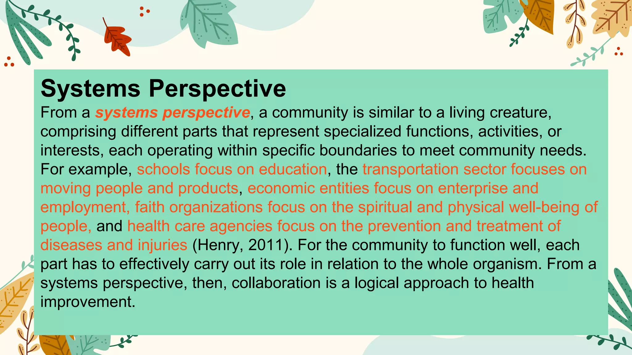Systems Perspective
From a systems perspective, a community is similar to a living creature,
comprising different parts that represent specialized functions, activities, or
interests, each operating within specific boundaries to meet community needs.
For example, schools focus on education, the transportation sector focuses on
moving people and products, economic entities focus on enterprise and
employment, faith organizations focus on the spiritual and physical well-being of
people, and health care agencies focus on the prevention and treatment of
diseases and injuries (Henry, 2011). For the community to function well, each
part has to effectively carry out its role in relation to the whole organism. From a
systems perspective, then, collaboration is a logical approach to health
improvement.
 