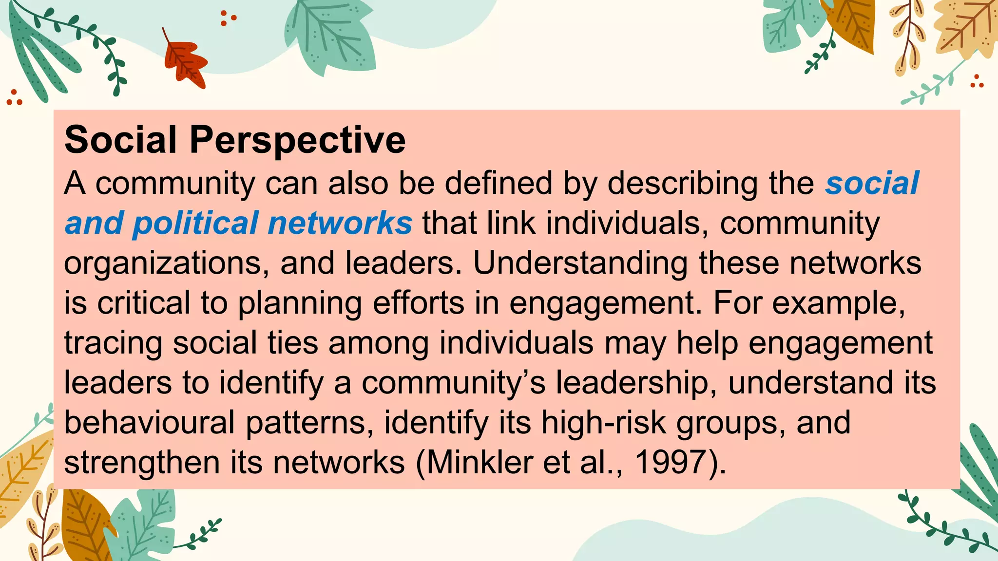 Social Perspective
A community can also be defined by describing the social
and political networks that link individuals, community
organizations, and leaders. Understanding these networks
is critical to planning efforts in engagement. For example,
tracing social ties among individuals may help engagement
leaders to identify a community’s leadership, understand its
behavioural patterns, identify its high-risk groups, and
strengthen its networks (Minkler et al., 1997).
 