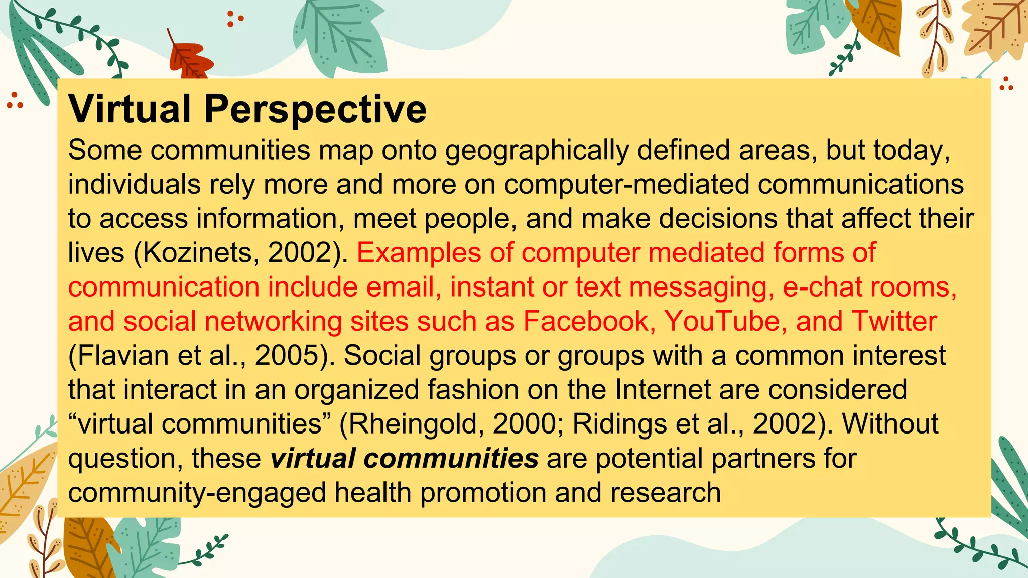 Virtual Perspective
Some communities map onto geographically defined areas, but today,
individuals rely more and more on computer-mediated communications
to access information, meet people, and make decisions that affect their
lives (Kozinets, 2002). Examples of computer mediated forms of
communication include email, instant or text messaging, e-chat rooms,
and social networking sites such as Facebook, YouTube, and Twitter
(Flavian et al., 2005). Social groups or groups with a common interest
that interact in an organized fashion on the Internet are considered
“virtual communities” (Rheingold, 2000; Ridings et al., 2002). Without
question, these virtual communities are potential partners for
community-engaged health promotion and research
 
