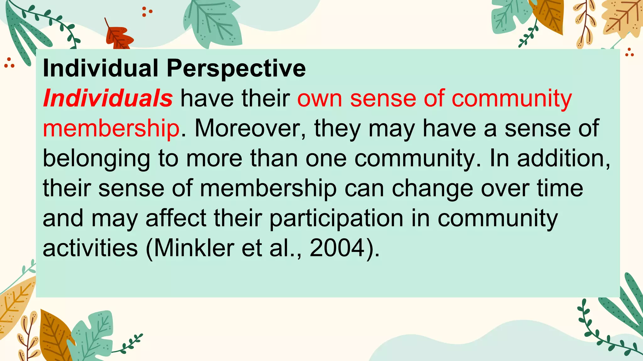 Individual Perspective
Individuals have their own sense of community
membership. Moreover, they may have a sense of
belonging to more than one community. In addition,
their sense of membership can change over time
and may affect their participation in community
activities (Minkler et al., 2004).
 