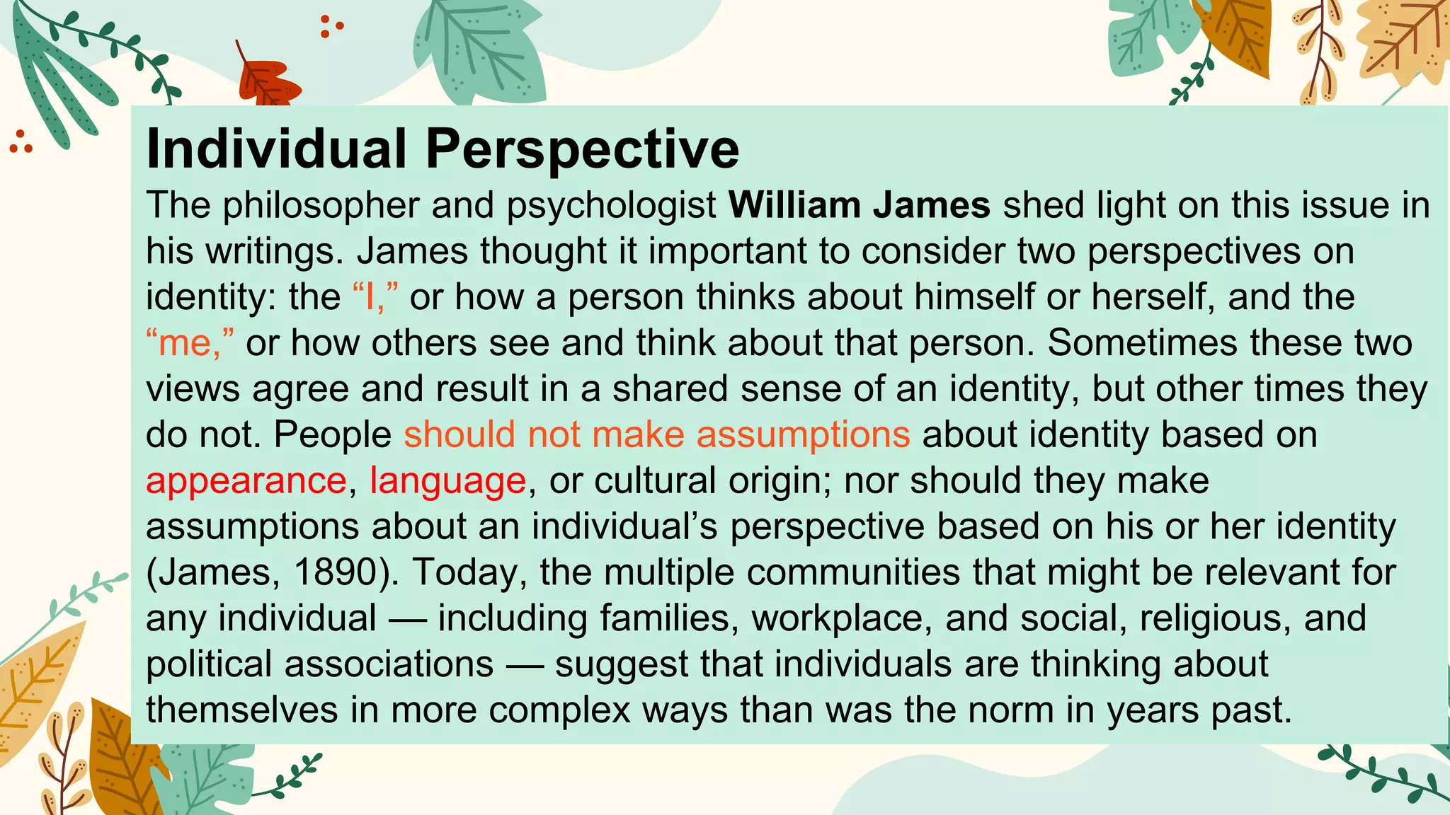Individual Perspective
The philosopher and psychologist William James shed light on this issue in
his writings. James thought it important to consider two perspectives on
identity: the “I,” or how a person thinks about himself or herself, and the
“me,” or how others see and think about that person. Sometimes these two
views agree and result in a shared sense of an identity, but other times they
do not. People should not make assumptions about identity based on
appearance, language, or cultural origin; nor should they make
assumptions about an individual’s perspective based on his or her identity
(James, 1890). Today, the multiple communities that might be relevant for
any individual — including families, workplace, and social, religious, and
political associations — suggest that individuals are thinking about
themselves in more complex ways than was the norm in years past.
 