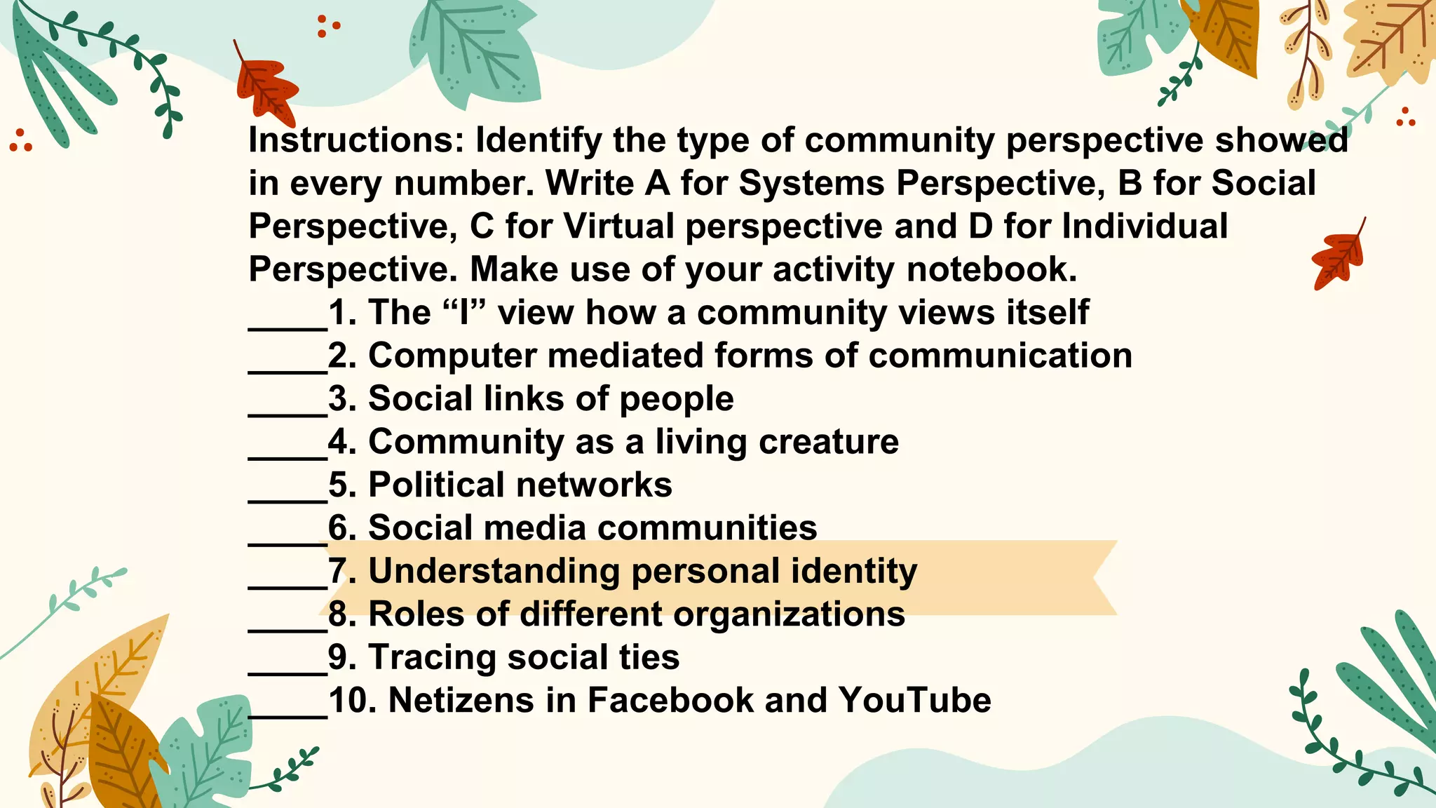 Instructions: Identify the type of community perspective showed
in every number. Write A for Systems Perspective, B for Social
Perspective, C for Virtual perspective and D for Individual
Perspective. Make use of your activity notebook.
____1. The “I” view how a community views itself
____2. Computer mediated forms of communication
____3. Social links of people
____4. Community as a living creature
____5. Political networks
____6. Social media communities
____7. Understanding personal identity
____8. Roles of different organizations
____9. Tracing social ties
____10. Netizens in Facebook and YouTube
 