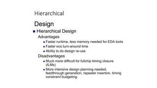 Hierarchical
Design
 Hierarchical Design
Advantages
 Faster runtime, less memory needed for EDA tools
 Faster eco turn-around time
 Ability to do design re-use
Disadvantages
 Much more difficult for fullchip timing closure
(ILMs)
 More intensive design planning needed,
feedthrough generation, repeater insertion, timing
constraint budgeting.
 