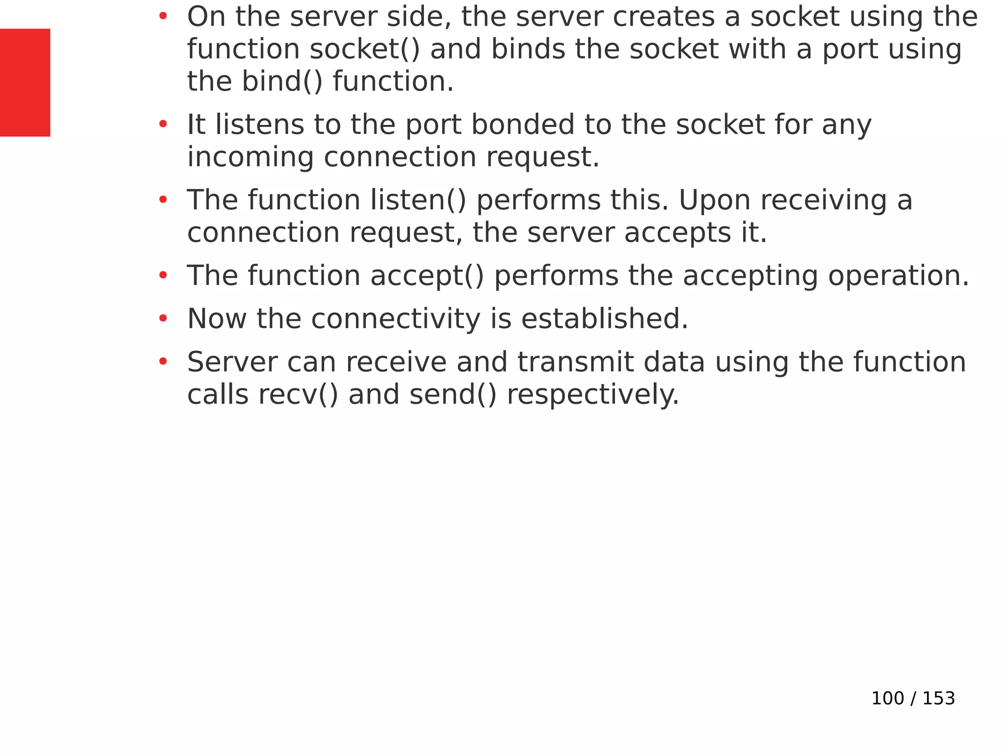 100 / 153
●
On the server side, the server creates a socket using the
function socket() and binds the socket with a port using
the bind() function.
●
It listens to the port bonded to the socket for any
incoming connection request.
●
The function listen() performs this. Upon receiving a
connection request, the server accepts it.
●
The function accept() performs the accepting operation.
●
Now the connectivity is established.
●
Server can receive and transmit data using the function
calls recv() and send() respectively.
 