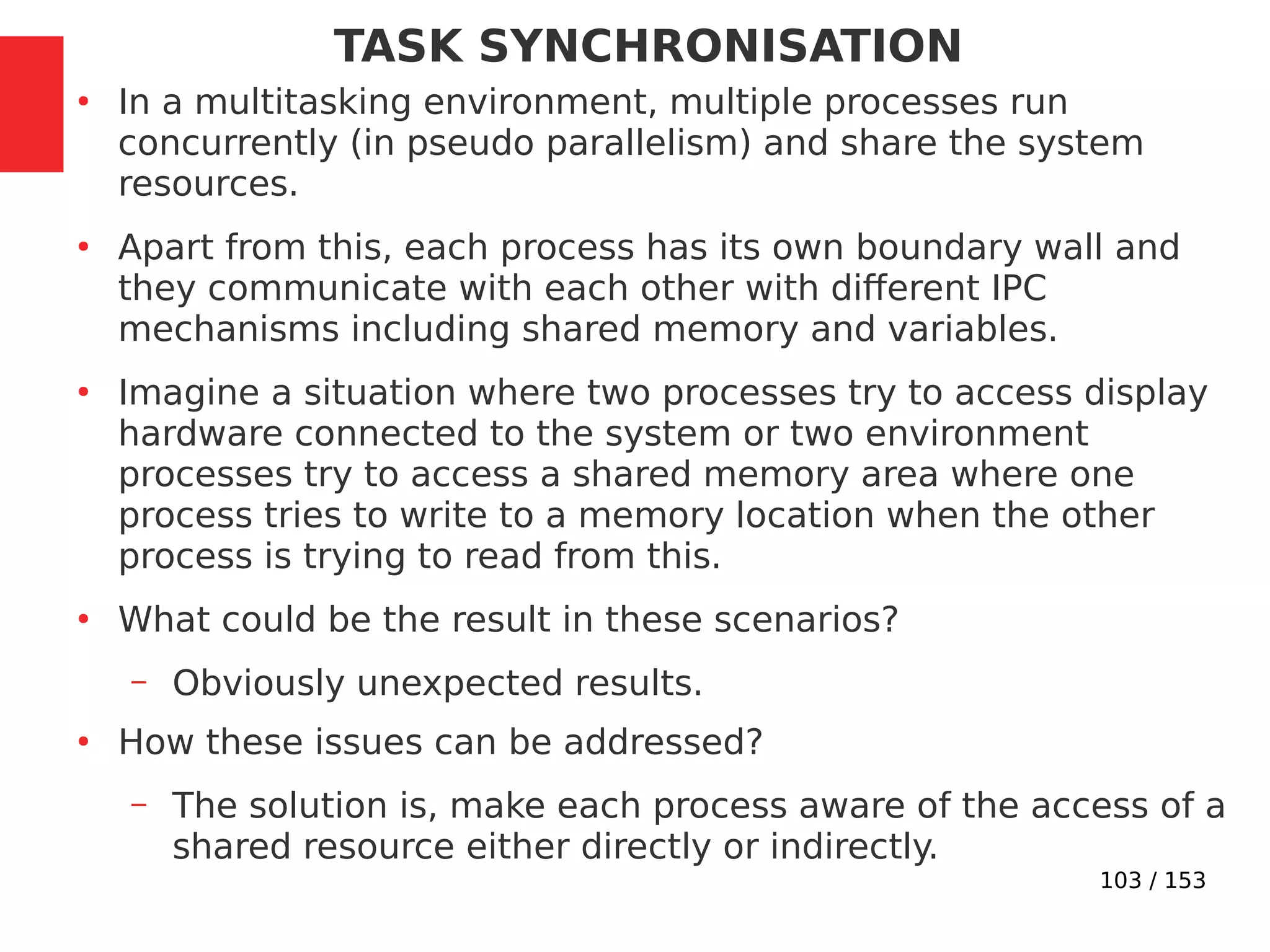 103 / 153
TASK SYNCHRONISATION
●
In a multitasking environment, multiple processes run
concurrently (in pseudo parallelism) and share the system
resources.
●
Apart from this, each process has its own boundary wall and
they communicate with each other with different IPC
mechanisms including shared memory and variables.
●
Imagine a situation where two processes try to access display
hardware connected to the system or two environment
processes try to access a shared memory area where one
process tries to write to a memory location when the other
process is trying to read from this.
●
What could be the result in these scenarios?
– Obviously unexpected results.
●
How these issues can be addressed?
– The solution is, make each process aware of the access of a
shared resource either directly or indirectly.
 