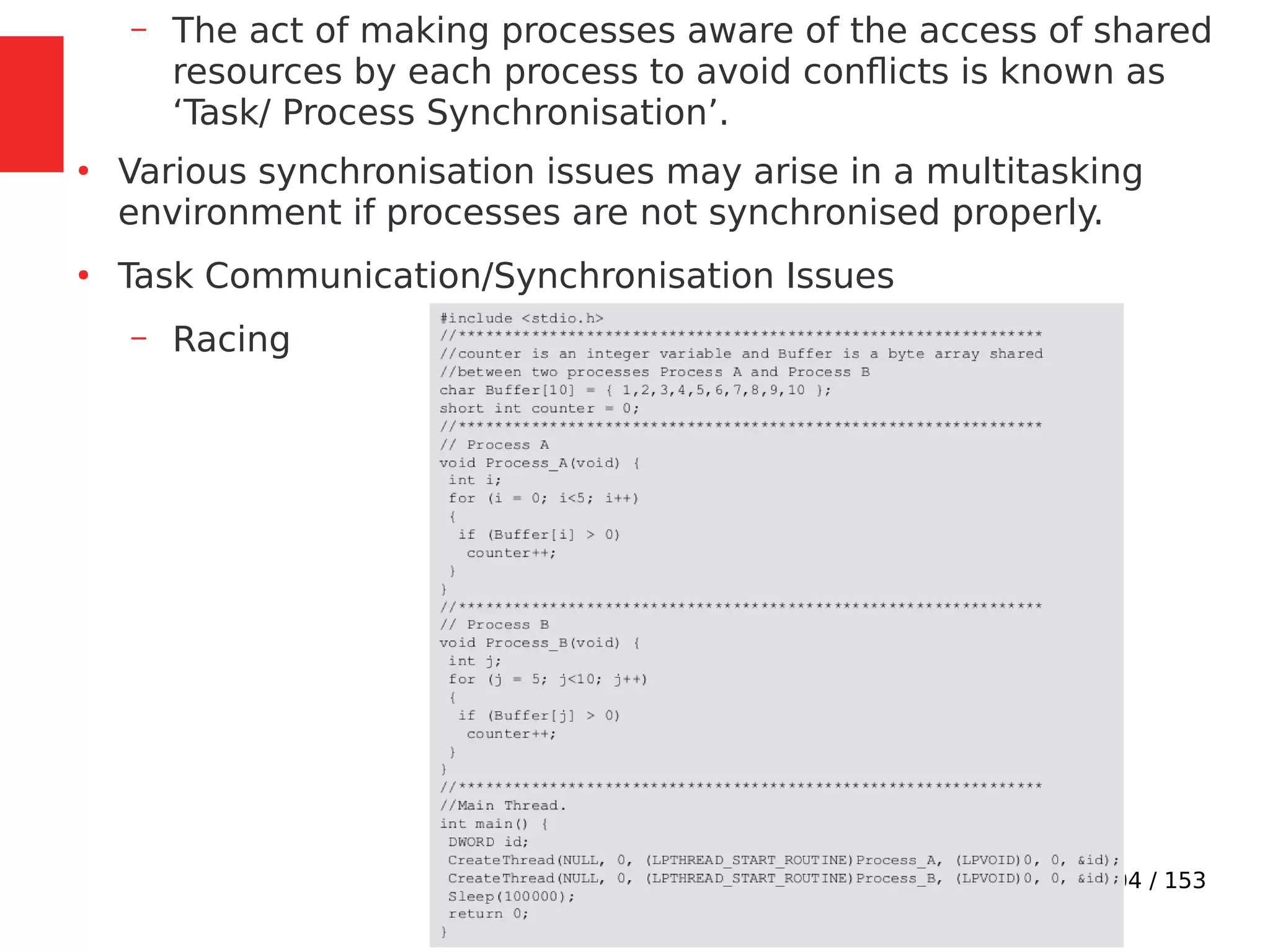 104 / 153
– The act of making processes aware of the access of shared
resources by each process to avoid conﬂicts is known as
‘Task/ Process Synchronisation’.
●
Various synchronisation issues may arise in a multitasking
environment if processes are not synchronised properly.
●
Task Communication/Synchronisation Issues
– Racing
 