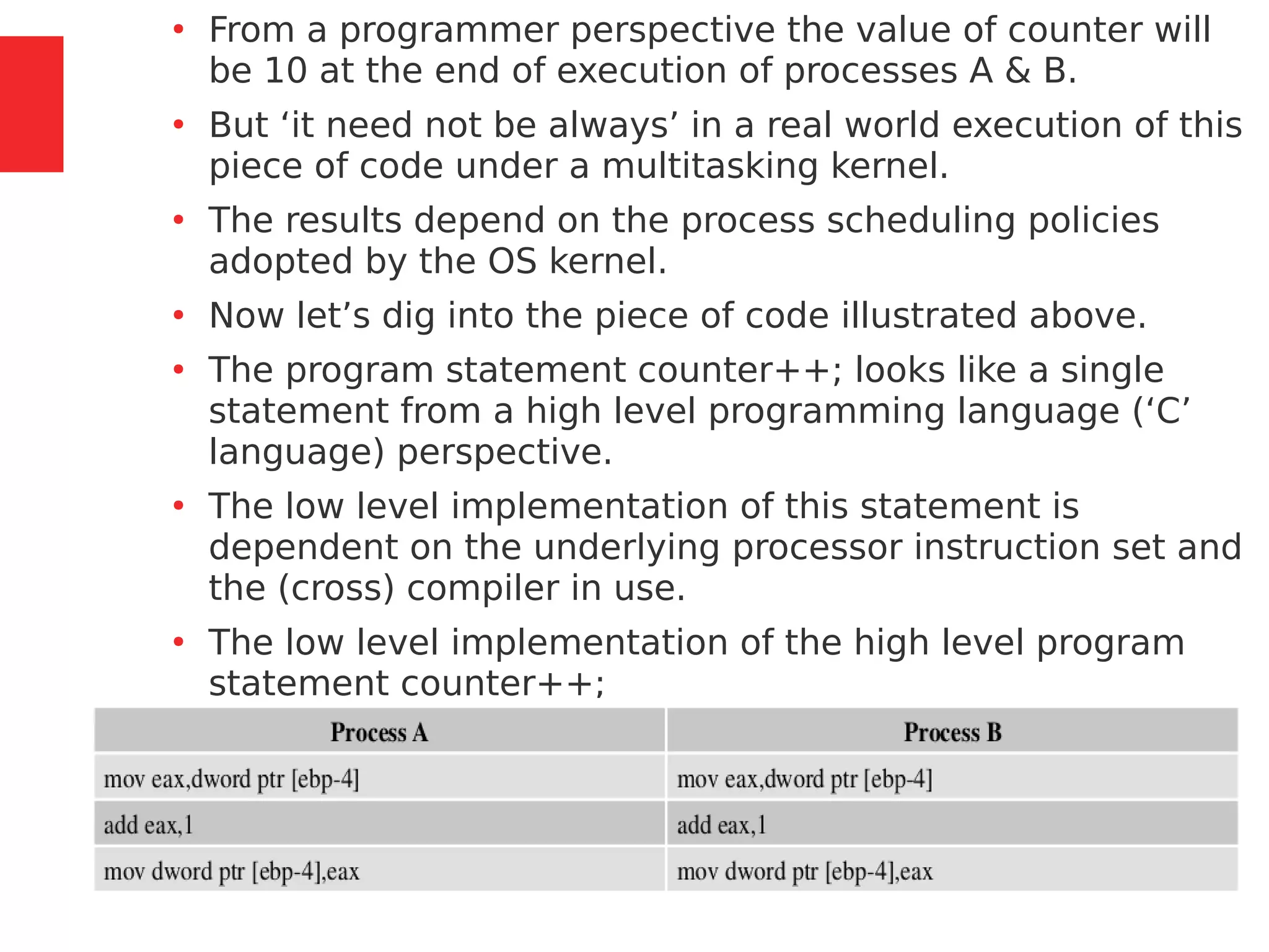 105 / 153
●
From a programmer perspective the value of counter will
be 10 at the end of execution of processes A & B.
●
But ‘it need not be always’ in a real world execution of this
piece of code under a multitasking kernel.
●
The results depend on the process scheduling policies
adopted by the OS kernel.
●
Now let’s dig into the piece of code illustrated above.
●
The program statement counter++; looks like a single
statement from a high level programming language (‘C’
language) perspective.
●
The low level implementation of this statement is
dependent on the underlying processor instruction set and
the (cross) compiler in use.
●
The low level implementation of the high level program
statement counter++;
 
