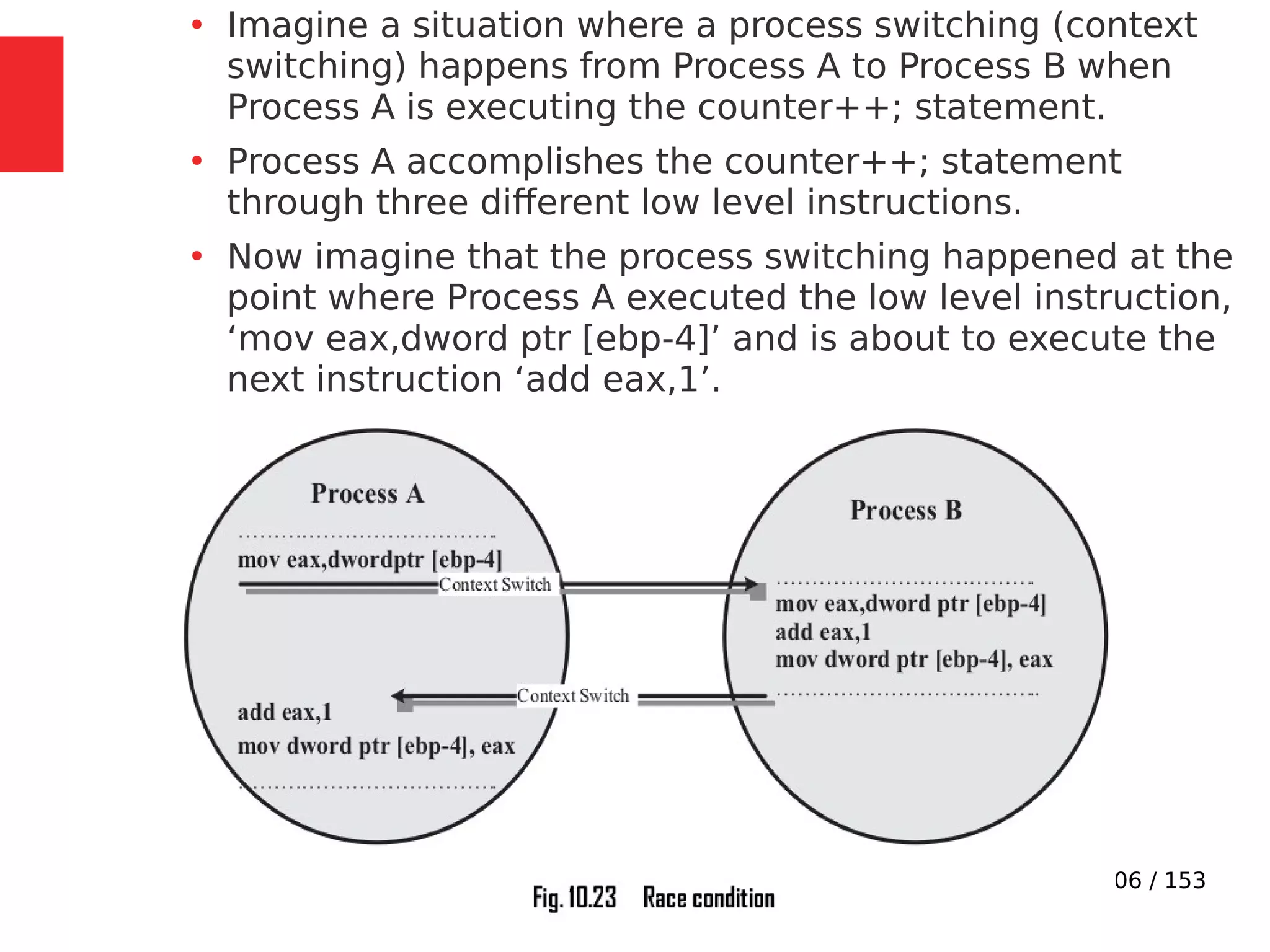 106 / 153
●
Imagine a situation where a process switching (context
switching) happens from Process A to Process B when
Process A is executing the counter++; statement.
●
Process A accomplishes the counter++; statement
through three different low level instructions.
●
Now imagine that the process switching happened at the
point where Process A executed the low level instruction,
‘mov eax,dword ptr [ebp-4]’ and is about to execute the
next instruction ‘add eax,1’.
 