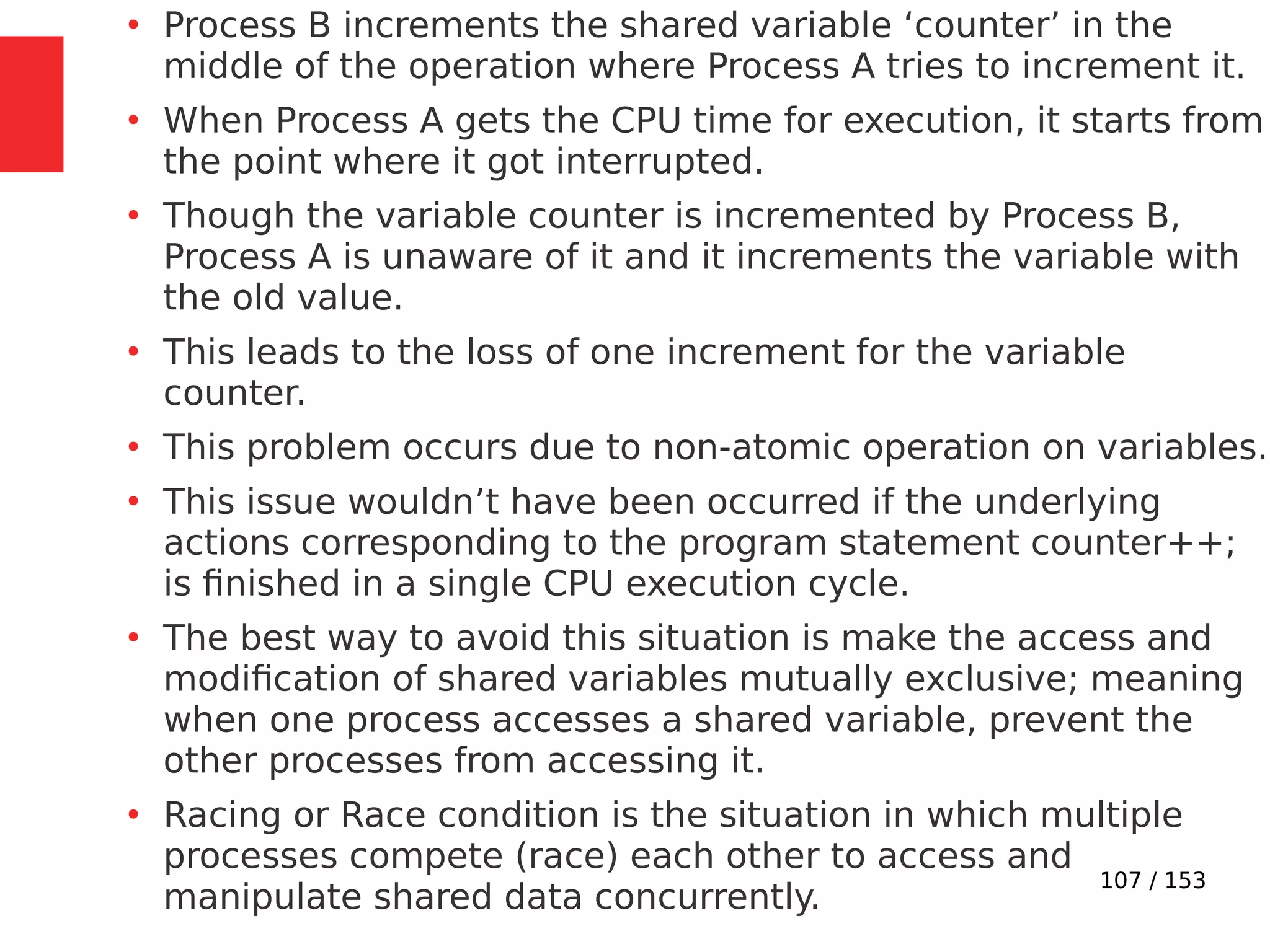 107 / 153
●
Process B increments the shared variable ‘counter’ in the
middle of the operation where Process A tries to increment it.
●
When Process A gets the CPU time for execution, it starts from
the point where it got interrupted.
●
Though the variable counter is incremented by Process B,
Process A is unaware of it and it increments the variable with
the old value.
●
This leads to the loss of one increment for the variable
counter.
●
This problem occurs due to non-atomic operation on variables.
●
This issue wouldn’t have been occurred if the underlying
actions corresponding to the program statement counter++;
is ﬁnished in a single CPU execution cycle.
●
The best way to avoid this situation is make the access and
modiﬁcation of shared variables mutually exclusive; meaning
when one process accesses a shared variable, prevent the
other processes from accessing it.
●
Racing or Race condition is the situation in which multiple
processes compete (race) each other to access and
manipulate shared data concurrently.
 