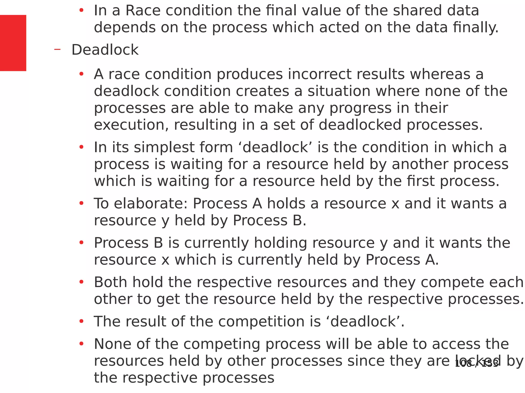 108 / 153
●
In a Race condition the ﬁnal value of the shared data
depends on the process which acted on the data ﬁnally.
– Deadlock
●
A race condition produces incorrect results whereas a
deadlock condition creates a situation where none of the
processes are able to make any progress in their
execution, resulting in a set of deadlocked processes.
●
In its simplest form ‘deadlock’ is the condition in which a
process is waiting for a resource held by another process
which is waiting for a resource held by the ﬁrst process.
●
To elaborate: Process A holds a resource x and it wants a
resource y held by Process B.
●
Process B is currently holding resource y and it wants the
resource x which is currently held by Process A.
●
Both hold the respective resources and they compete each
other to get the resource held by the respective processes.
●
The result of the competition is ‘deadlock’.
●
None of the competing process will be able to access the
resources held by other processes since they are locked by
the respective processes
 
