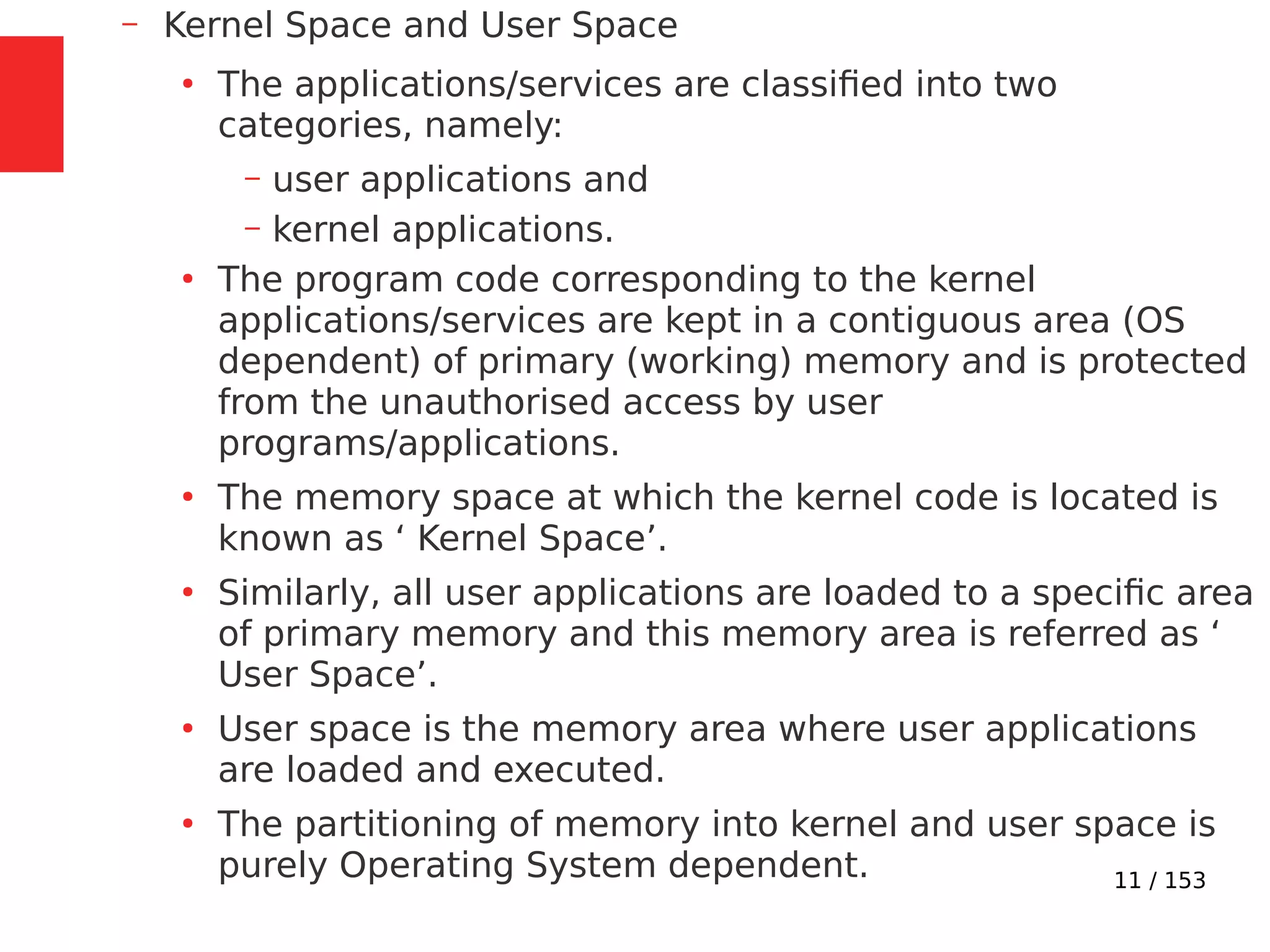 11 / 153
– Kernel Space and User Space
●
The applications/services are classiﬁed into two
categories, namely:
– user applications and
– kernel applications.
●
The program code corresponding to the kernel
applications/services are kept in a contiguous area (OS
dependent) of primary (working) memory and is protected
from the unauthorised access by user
programs/applications.
●
The memory space at which the kernel code is located is
known as ‘ Kernel Space’.
●
Similarly, all user applications are loaded to a speciﬁc area
of primary memory and this memory area is referred as ‘
User Space’.
●
User space is the memory area where user applications
are loaded and executed.
●
The partitioning of memory into kernel and user space is
purely Operating System dependent.
 