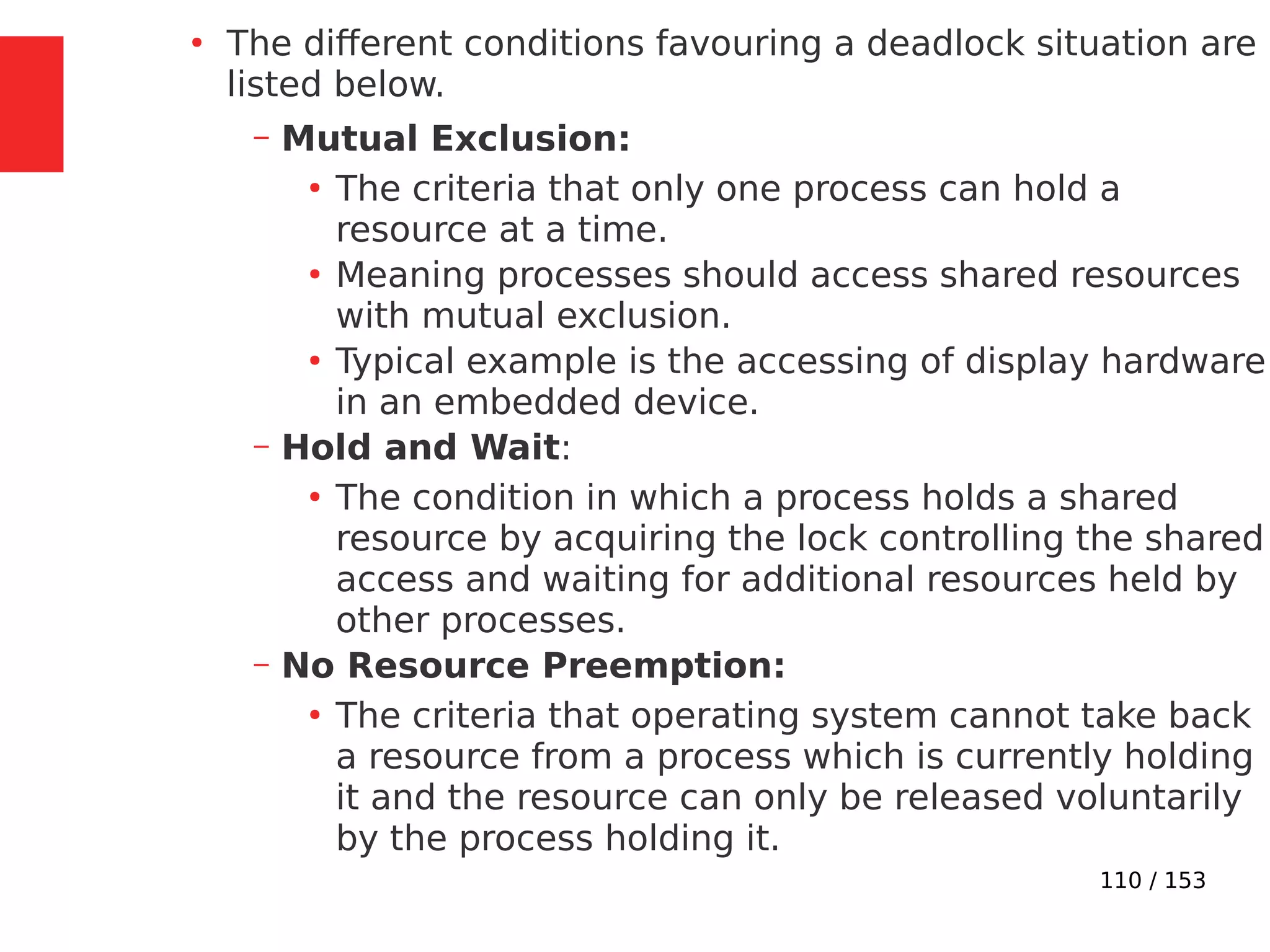 110 / 153
●
The different conditions favouring a deadlock situation are
listed below.
– Mutual Exclusion:
●
The criteria that only one process can hold a
resource at a time.
●
Meaning processes should access shared resources
with mutual exclusion.
●
Typical example is the accessing of display hardware
in an embedded device.
– Hold and Wait:
●
The condition in which a process holds a shared
resource by acquiring the lock controlling the shared
access and waiting for additional resources held by
other processes.
– No Resource Preemption:
●
The criteria that operating system cannot take back
a resource from a process which is currently holding
it and the resource can only be released voluntarily
by the process holding it.
 
