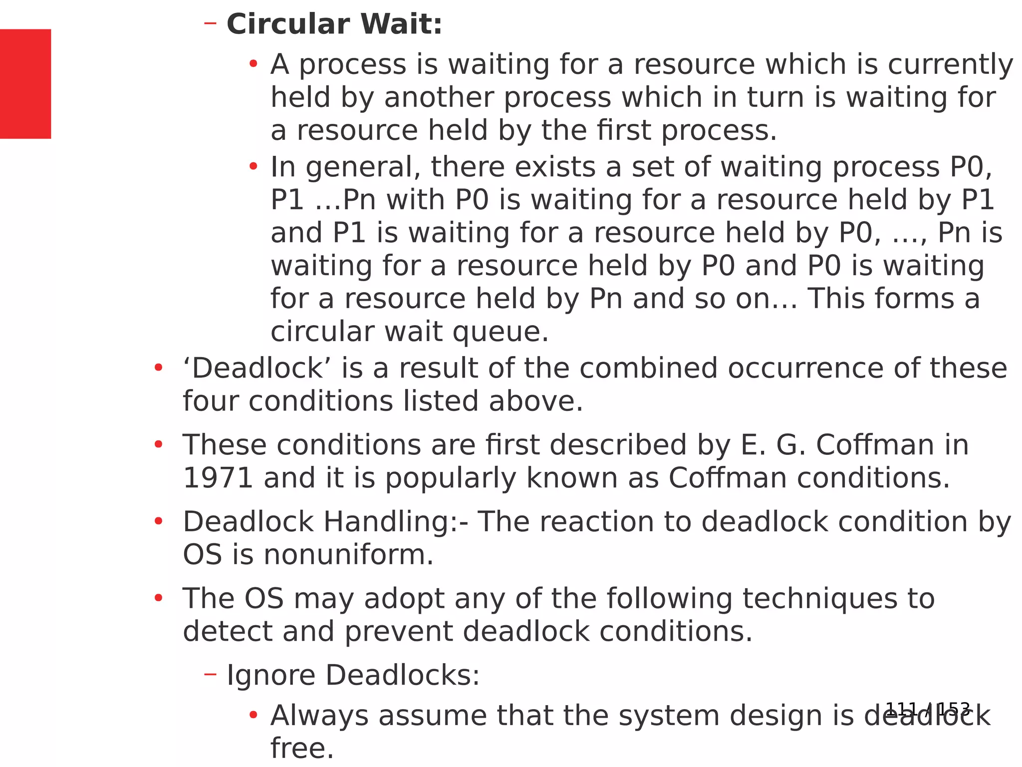 111 / 153
– Circular Wait:
●
A process is waiting for a resource which is currently
held by another process which in turn is waiting for
a resource held by the ﬁrst process.
●
In general, there exists a set of waiting process P0,
P1 …Pn with P0 is waiting for a resource held by P1
and P1 is waiting for a resource held by P0, …, Pn is
waiting for a resource held by P0 and P0 is waiting
for a resource held by Pn and so on… This forms a
circular wait queue.
●
‘Deadlock’ is a result of the combined occurrence of these
four conditions listed above.
●
These conditions are ﬁrst described by E. G. Coffman in
1971 and it is popularly known as Coffman conditions.
●
Deadlock Handling:- The reaction to deadlock condition by
OS is nonuniform.
●
The OS may adopt any of the following techniques to
detect and prevent deadlock conditions.
– Ignore Deadlocks:
●
Always assume that the system design is deadlock
free.
 