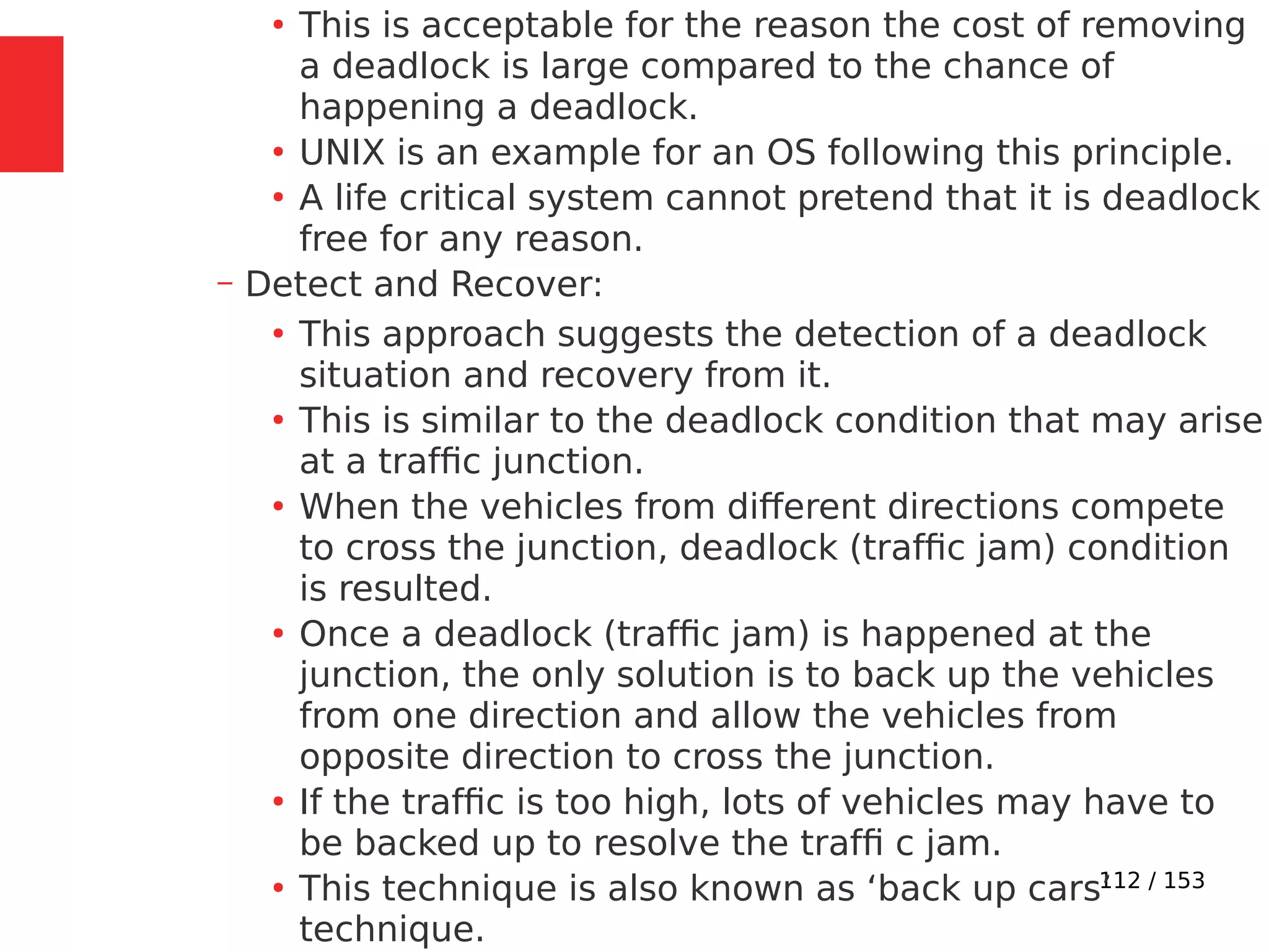 112 / 153
●
This is acceptable for the reason the cost of removing
a deadlock is large compared to the chance of
happening a deadlock.
●
UNIX is an example for an OS following this principle.
●
A life critical system cannot pretend that it is deadlock
free for any reason.
– Detect and Recover:
●
This approach suggests the detection of a deadlock
situation and recovery from it.
●
This is similar to the deadlock condition that may arise
at a trafﬁc junction.
●
When the vehicles from different directions compete
to cross the junction, deadlock (trafﬁc jam) condition
is resulted.
●
Once a deadlock (trafﬁc jam) is happened at the
junction, the only solution is to back up the vehicles
from one direction and allow the vehicles from
opposite direction to cross the junction.
●
If the trafﬁc is too high, lots of vehicles may have to
be backed up to resolve the trafﬁ c jam.
●
This technique is also known as ‘back up cars’
technique.
 