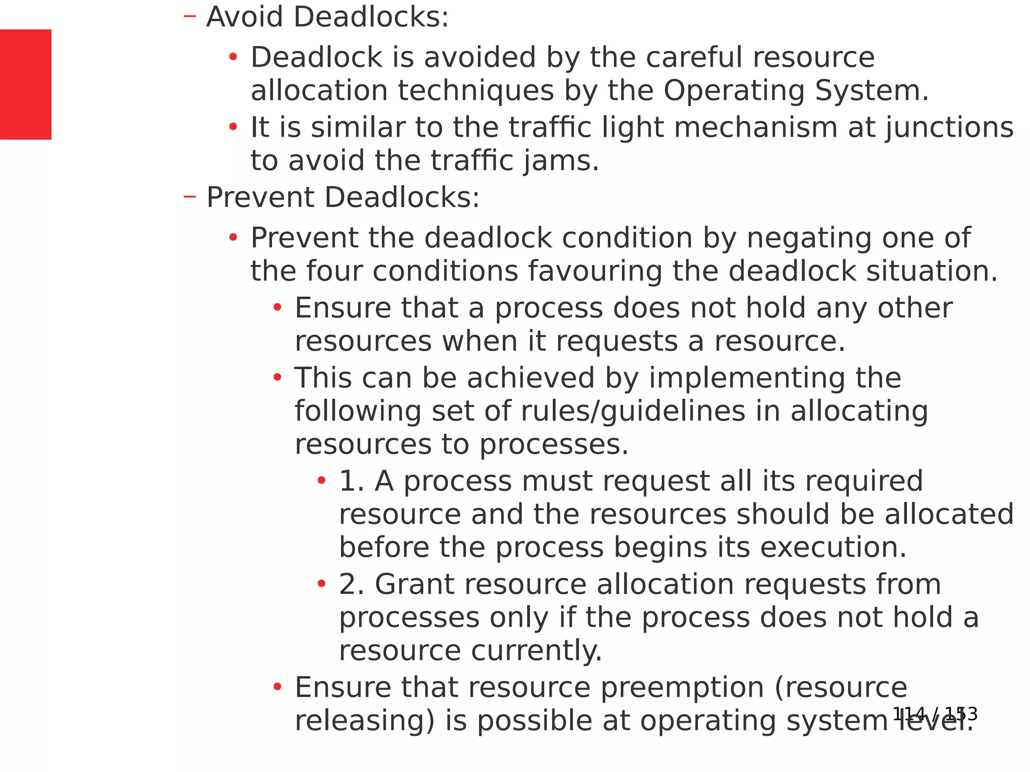 114 / 153
– Avoid Deadlocks:
●
Deadlock is avoided by the careful resource
allocation techniques by the Operating System.
●
It is similar to the trafﬁc light mechanism at junctions
to avoid the trafﬁc jams.
– Prevent Deadlocks:
●
Prevent the deadlock condition by negating one of
the four conditions favouring the deadlock situation.
●
Ensure that a process does not hold any other
resources when it requests a resource.
●
This can be achieved by implementing the
following set of rules/guidelines in allocating
resources to processes.
●
1. A process must request all its required
resource and the resources should be allocated
before the process begins its execution.
●
2. Grant resource allocation requests from
processes only if the process does not hold a
resource currently.
●
Ensure that resource preemption (resource
releasing) is possible at operating system level.
 