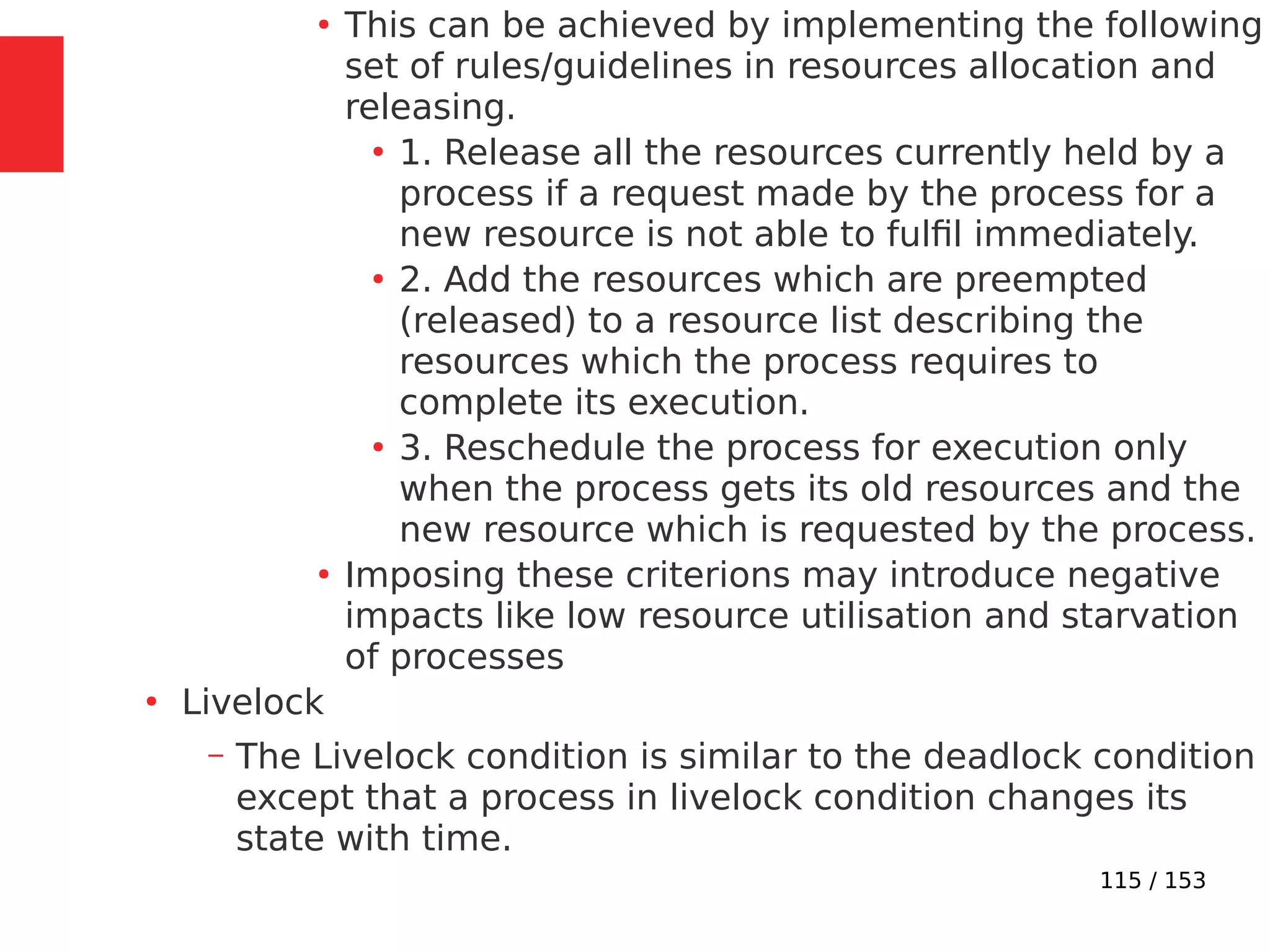 115 / 153
●
This can be achieved by implementing the following
set of rules/guidelines in resources allocation and
releasing.
●
1. Release all the resources currently held by a
process if a request made by the process for a
new resource is not able to fulﬁl immediately.
●
2. Add the resources which are preempted
(released) to a resource list describing the
resources which the process requires to
complete its execution.
●
3. Reschedule the process for execution only
when the process gets its old resources and the
new resource which is requested by the process.
●
Imposing these criterions may introduce negative
impacts like low resource utilisation and starvation
of processes
●
Livelock
– The Livelock condition is similar to the deadlock condition
except that a process in livelock condition changes its
state with time.
 