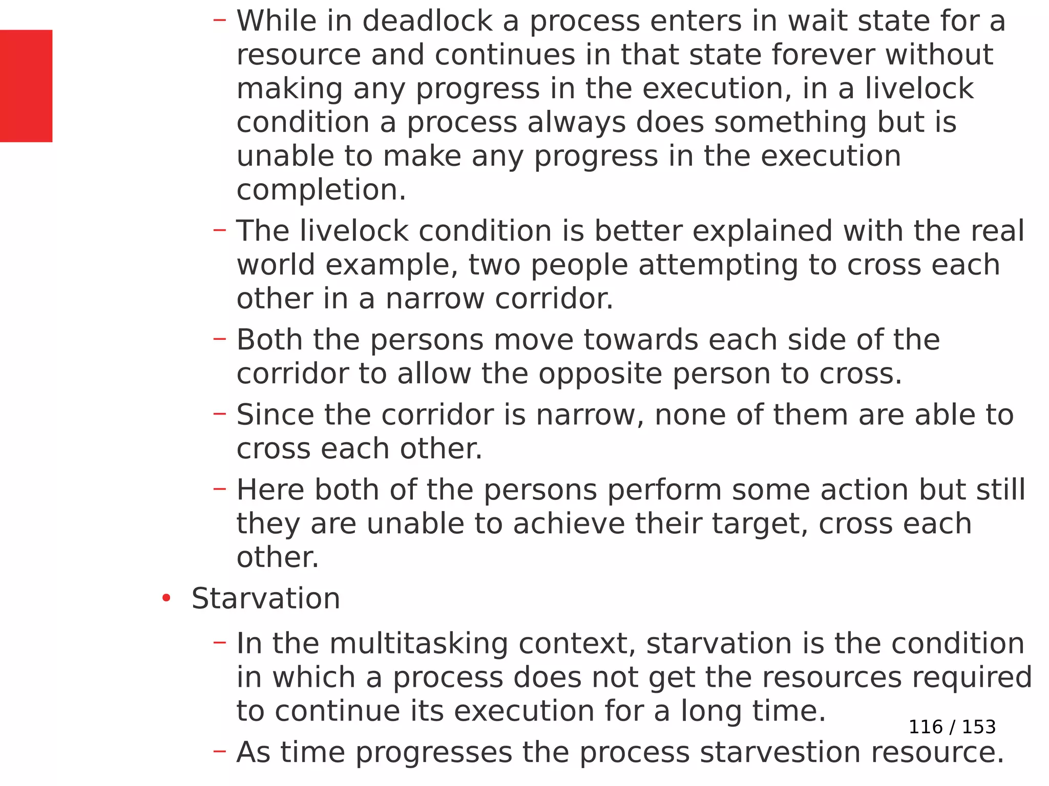 116 / 153
– While in deadlock a process enters in wait state for a
resource and continues in that state forever without
making any progress in the execution, in a livelock
condition a process always does something but is
unable to make any progress in the execution
completion.
– The livelock condition is better explained with the real
world example, two people attempting to cross each
other in a narrow corridor.
– Both the persons move towards each side of the
corridor to allow the opposite person to cross.
– Since the corridor is narrow, none of them are able to
cross each other.
– Here both of the persons perform some action but still
they are unable to achieve their target, cross each
other.
●
Starvation
– In the multitasking context, starvation is the condition
in which a process does not get the resources required
to continue its execution for a long time.
– As time progresses the process starvestion resource.
 