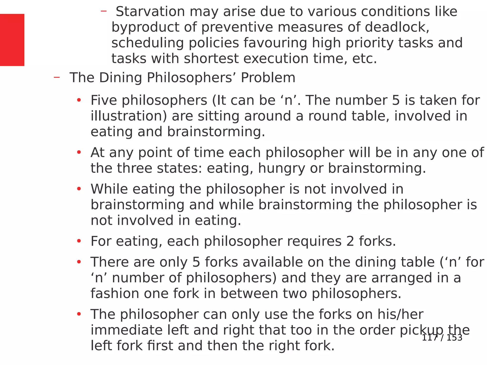 117 / 153
– Starvation may arise due to various conditions like
byproduct of preventive measures of deadlock,
scheduling policies favouring high priority tasks and
tasks with shortest execution time, etc.
– The Dining Philosophers’ Problem
●
Five philosophers (It can be ‘n’. The number 5 is taken for
illustration) are sitting around a round table, involved in
eating and brainstorming.
●
At any point of time each philosopher will be in any one of
the three states: eating, hungry or brainstorming.
●
While eating the philosopher is not involved in
brainstorming and while brainstorming the philosopher is
not involved in eating.
●
For eating, each philosopher requires 2 forks.
●
There are only 5 forks available on the dining table (‘n’ for
‘n’ number of philosophers) and they are arranged in a
fashion one fork in between two philosophers.
●
The philosopher can only use the forks on his/her
immediate left and right that too in the order pickup the
left fork ﬁrst and then the right fork.
 