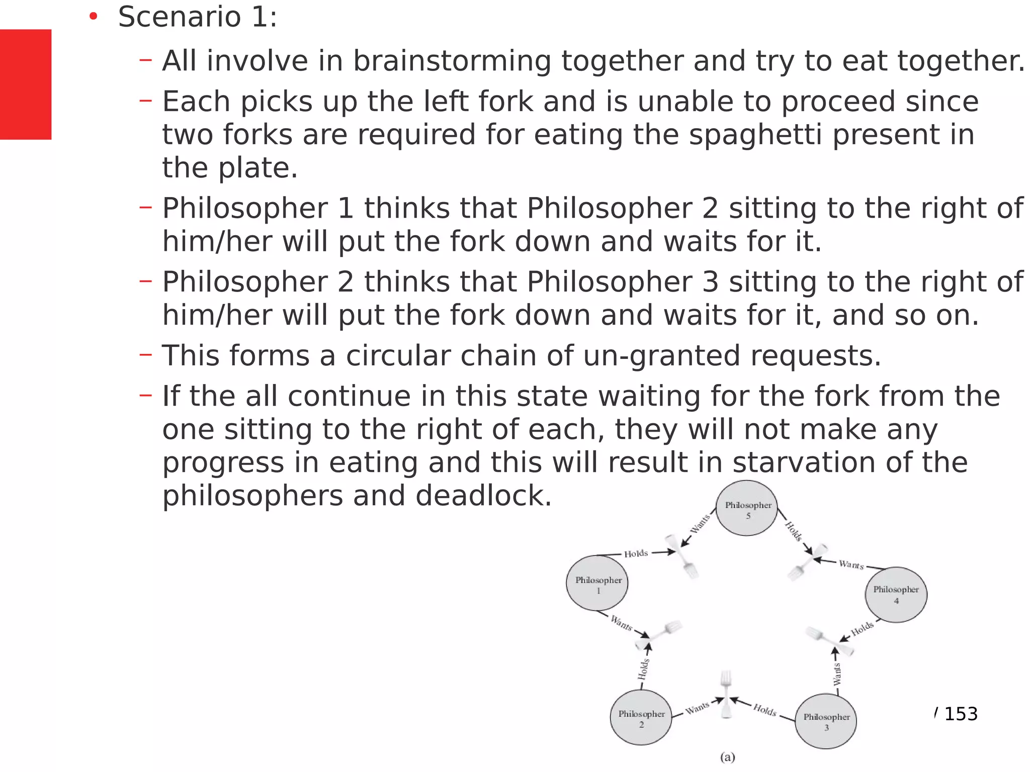 118 / 153
●
Scenario 1:
– All involve in brainstorming together and try to eat together.
– Each picks up the left fork and is unable to proceed since
two forks are required for eating the spaghetti present in
the plate.
– Philosopher 1 thinks that Philosopher 2 sitting to the right of
him/her will put the fork down and waits for it.
– Philosopher 2 thinks that Philosopher 3 sitting to the right of
him/her will put the fork down and waits for it, and so on.
– This forms a circular chain of un-granted requests.
– If the all continue in this state waiting for the fork from the
one sitting to the right of each, they will not make any
progress in eating and this will result in starvation of the
philosophers and deadlock.
 