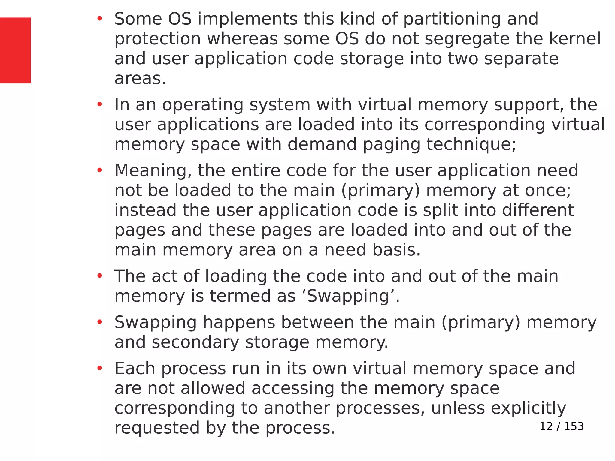 12 / 153
●
Some OS implements this kind of partitioning and
protection whereas some OS do not segregate the kernel
and user application code storage into two separate
areas.
●
In an operating system with virtual memory support, the
user applications are loaded into its corresponding virtual
memory space with demand paging technique;
●
Meaning, the entire code for the user application need
not be loaded to the main (primary) memory at once;
instead the user application code is split into different
pages and these pages are loaded into and out of the
main memory area on a need basis.
●
The act of loading the code into and out of the main
memory is termed as ‘Swapping’.
●
Swapping happens between the main (primary) memory
and secondary storage memory.
●
Each process run in its own virtual memory space and
are not allowed accessing the memory space
corresponding to another processes, unless explicitly
requested by the process.
 
