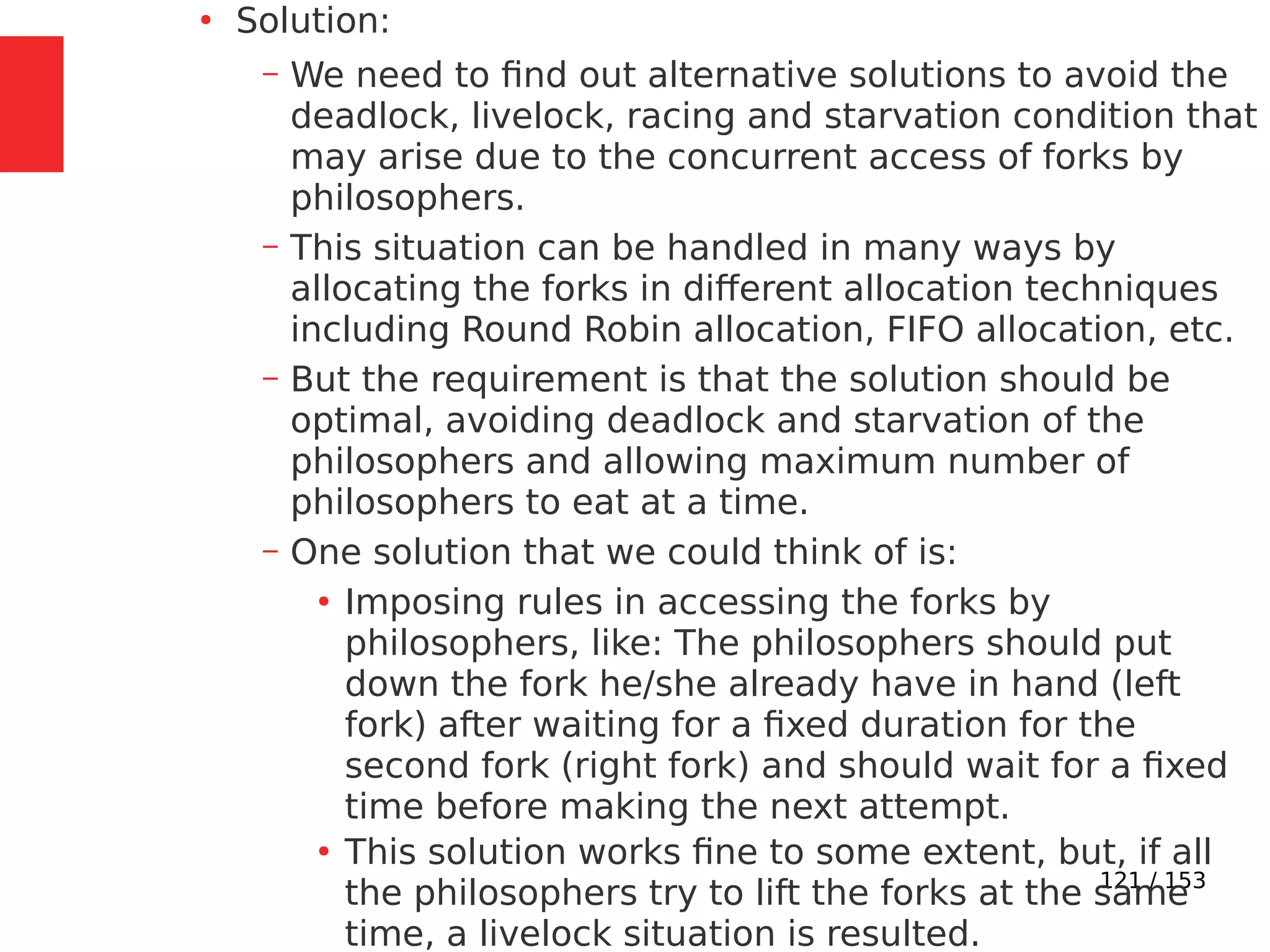 121 / 153
●
Solution:
– We need to ﬁnd out alternative solutions to avoid the
deadlock, livelock, racing and starvation condition that
may arise due to the concurrent access of forks by
philosophers.
– This situation can be handled in many ways by
allocating the forks in different allocation techniques
including Round Robin allocation, FIFO allocation, etc.
– But the requirement is that the solution should be
optimal, avoiding deadlock and starvation of the
philosophers and allowing maximum number of
philosophers to eat at a time.
– One solution that we could think of is:
●
Imposing rules in accessing the forks by
philosophers, like: The philosophers should put
down the fork he/she already have in hand (left
fork) after waiting for a ﬁxed duration for the
second fork (right fork) and should wait for a ﬁxed
time before making the next attempt.
●
This solution works ﬁne to some extent, but, if all
the philosophers try to lift the forks at the same
time, a livelock situation is resulted.
 