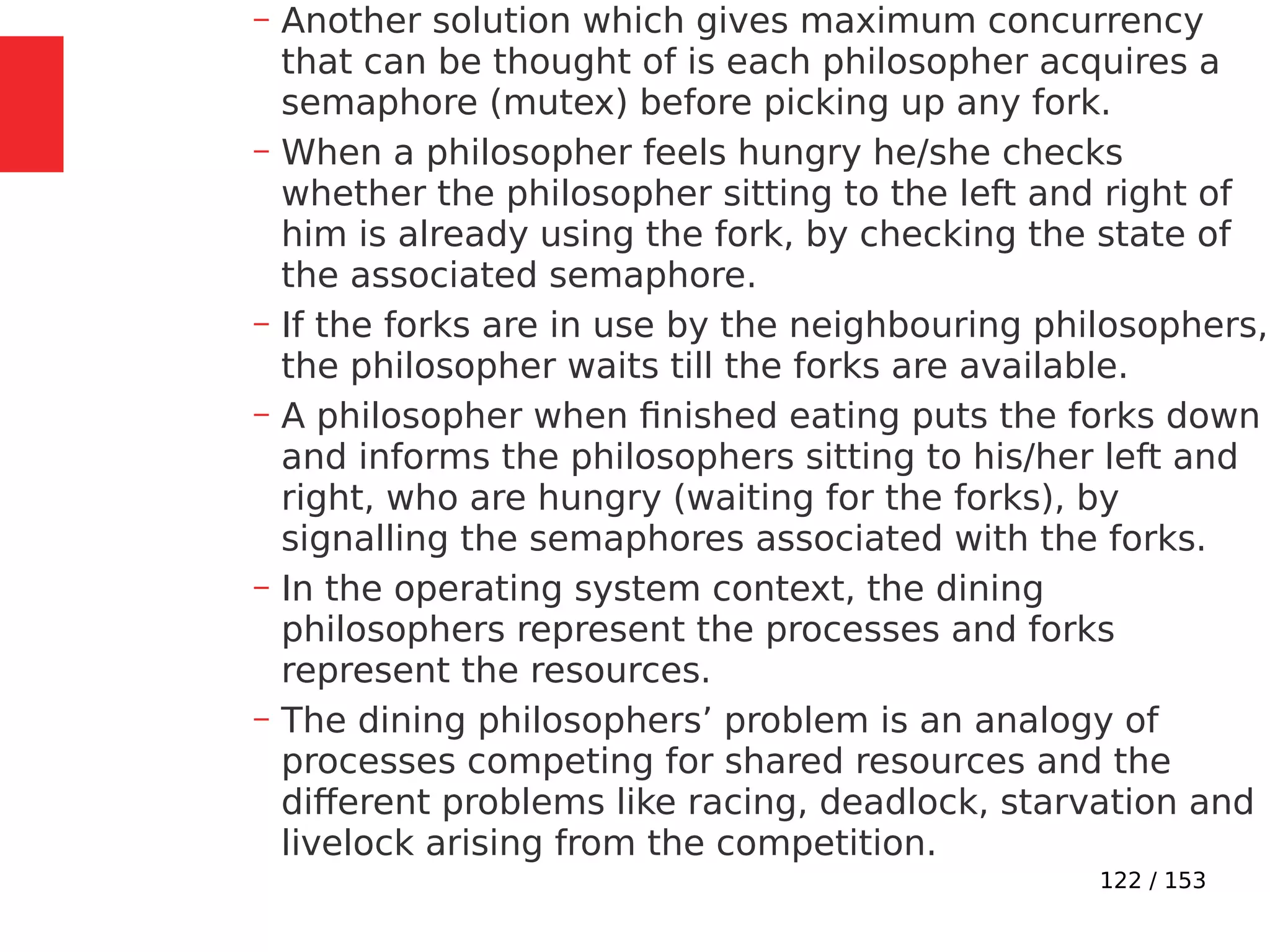 122 / 153
– Another solution which gives maximum concurrency
that can be thought of is each philosopher acquires a
semaphore (mutex) before picking up any fork.
– When a philosopher feels hungry he/she checks
whether the philosopher sitting to the left and right of
him is already using the fork, by checking the state of
the associated semaphore.
– If the forks are in use by the neighbouring philosophers,
the philosopher waits till the forks are available.
– A philosopher when ﬁnished eating puts the forks down
and informs the philosophers sitting to his/her left and
right, who are hungry (waiting for the forks), by
signalling the semaphores associated with the forks.
– In the operating system context, the dining
philosophers represent the processes and forks
represent the resources.
– The dining philosophers’ problem is an analogy of
processes competing for shared resources and the
different problems like racing, deadlock, starvation and
livelock arising from the competition.
 