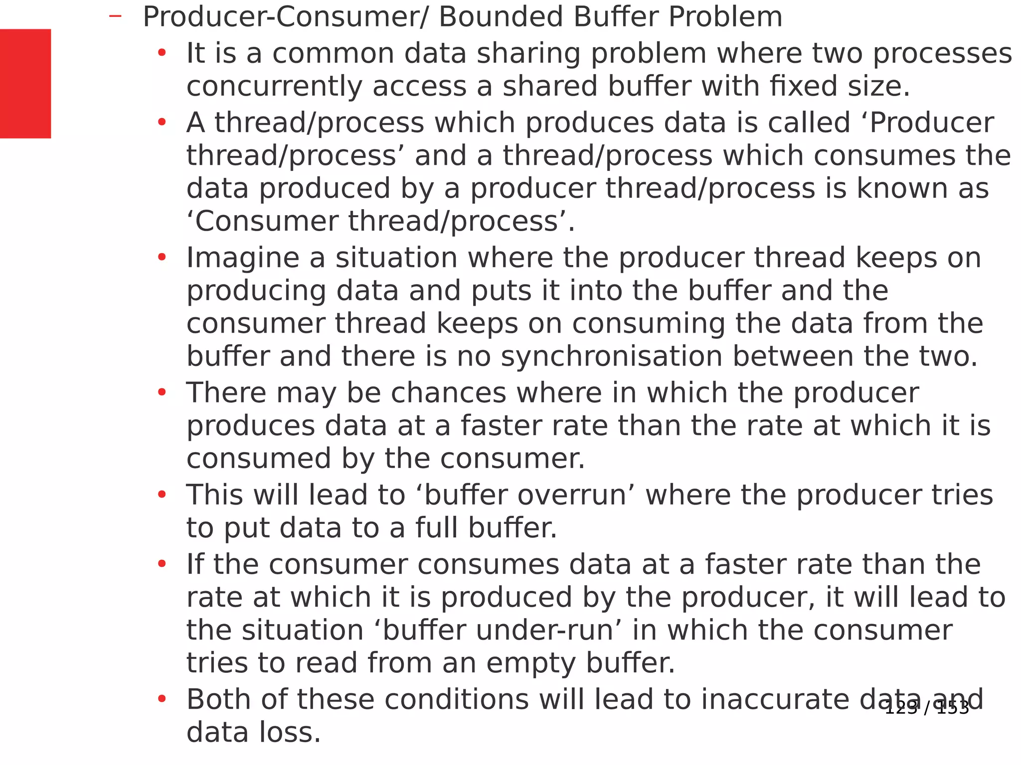 123 / 153
– Producer-Consumer/ Bounded Buﬀer Problem
●
It is a common data sharing problem where two processes
concurrently access a shared buffer with ﬁxed size.
●
A thread/process which produces data is called ‘Producer
thread/process’ and a thread/process which consumes the
data produced by a producer thread/process is known as
‘Consumer thread/process’.
●
Imagine a situation where the producer thread keeps on
producing data and puts it into the buffer and the
consumer thread keeps on consuming the data from the
buffer and there is no synchronisation between the two.
●
There may be chances where in which the producer
produces data at a faster rate than the rate at which it is
consumed by the consumer.
●
This will lead to ‘buffer overrun’ where the producer tries
to put data to a full buffer.
●
If the consumer consumes data at a faster rate than the
rate at which it is produced by the producer, it will lead to
the situation ‘buffer under-run’ in which the consumer
tries to read from an empty buffer.
●
Both of these conditions will lead to inaccurate data and
data loss.
 