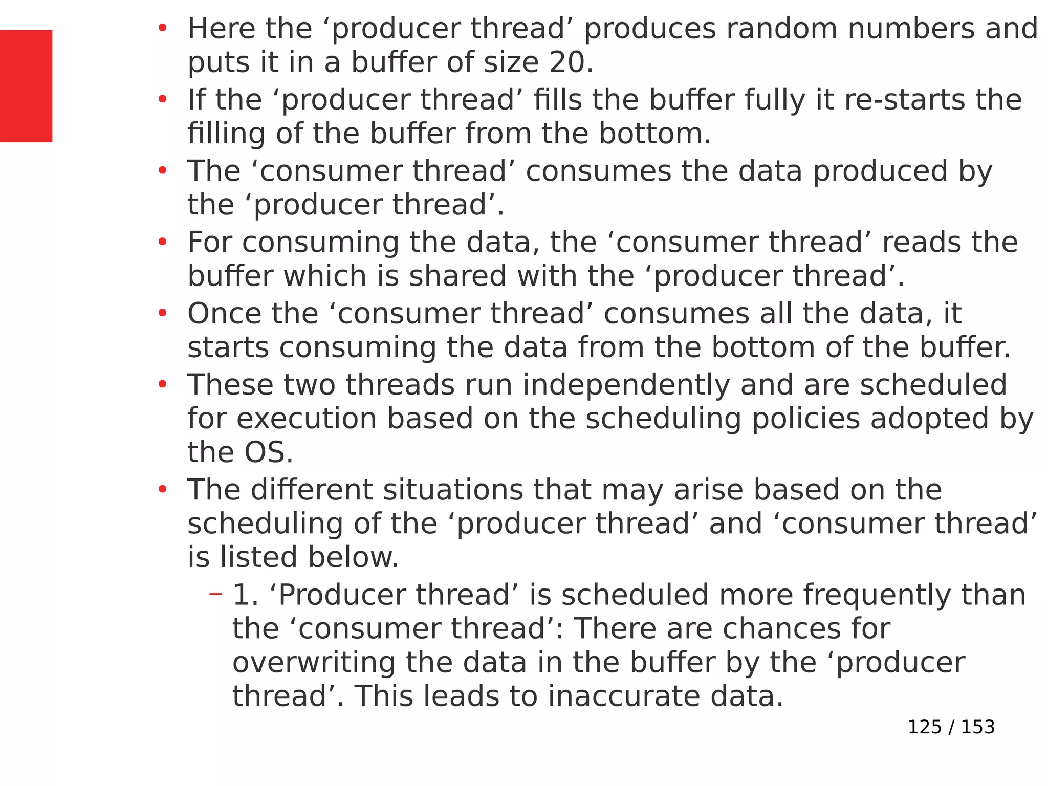 125 / 153
●
Here the ‘producer thread’ produces random numbers and
puts it in a buffer of size 20.
●
If the ‘producer thread’ ﬁlls the buffer fully it re-starts the
ﬁlling of the buffer from the bottom.
●
The ‘consumer thread’ consumes the data produced by
the ‘producer thread’.
●
For consuming the data, the ‘consumer thread’ reads the
buffer which is shared with the ‘producer thread’.
●
Once the ‘consumer thread’ consumes all the data, it
starts consuming the data from the bottom of the buffer.
●
These two threads run independently and are scheduled
for execution based on the scheduling policies adopted by
the OS.
●
The different situations that may arise based on the
scheduling of the ‘producer thread’ and ‘consumer thread’
is listed below.
– 1. ‘Producer thread’ is scheduled more frequently than
the ‘consumer thread’: There are chances for
overwriting the data in the buffer by the ‘producer
thread’. This leads to inaccurate data.
 