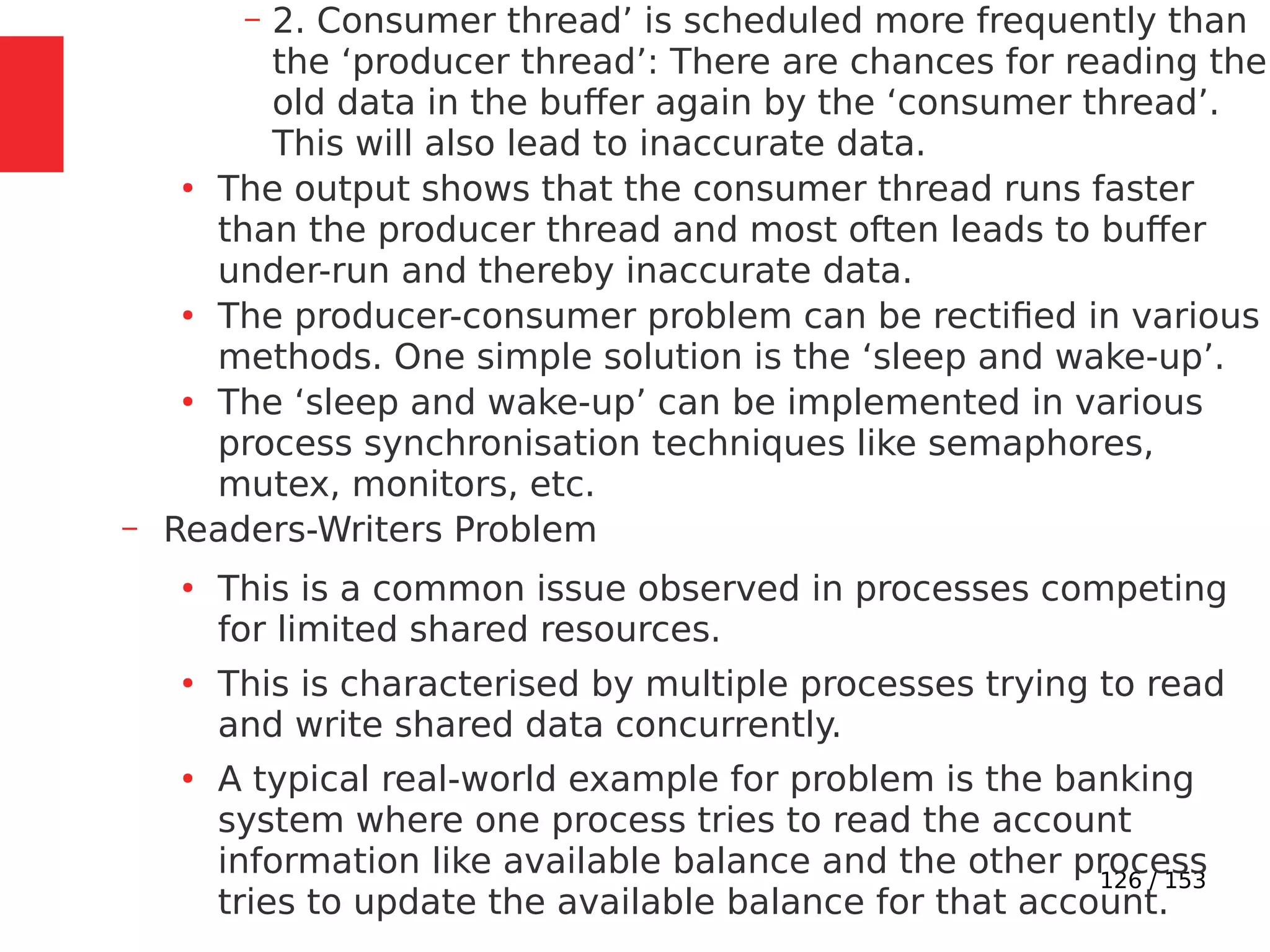 126 / 153
– 2. Consumer thread’ is scheduled more frequently than
the ‘producer thread’: There are chances for reading the
old data in the buffer again by the ‘consumer thread’.
This will also lead to inaccurate data.
●
The output shows that the consumer thread runs faster
than the producer thread and most often leads to buffer
under-run and thereby inaccurate data.
●
The producer-consumer problem can be rectiﬁed in various
methods. One simple solution is the ‘sleep and wake-up’.
●
The ‘sleep and wake-up’ can be implemented in various
process synchronisation techniques like semaphores,
mutex, monitors, etc.
– Readers-Writers Problem
●
This is a common issue observed in processes competing
for limited shared resources.
●
This is characterised by multiple processes trying to read
and write shared data concurrently.
●
A typical real-world example for problem is the banking
system where one process tries to read the account
information like available balance and the other process
tries to update the available balance for that account.
 