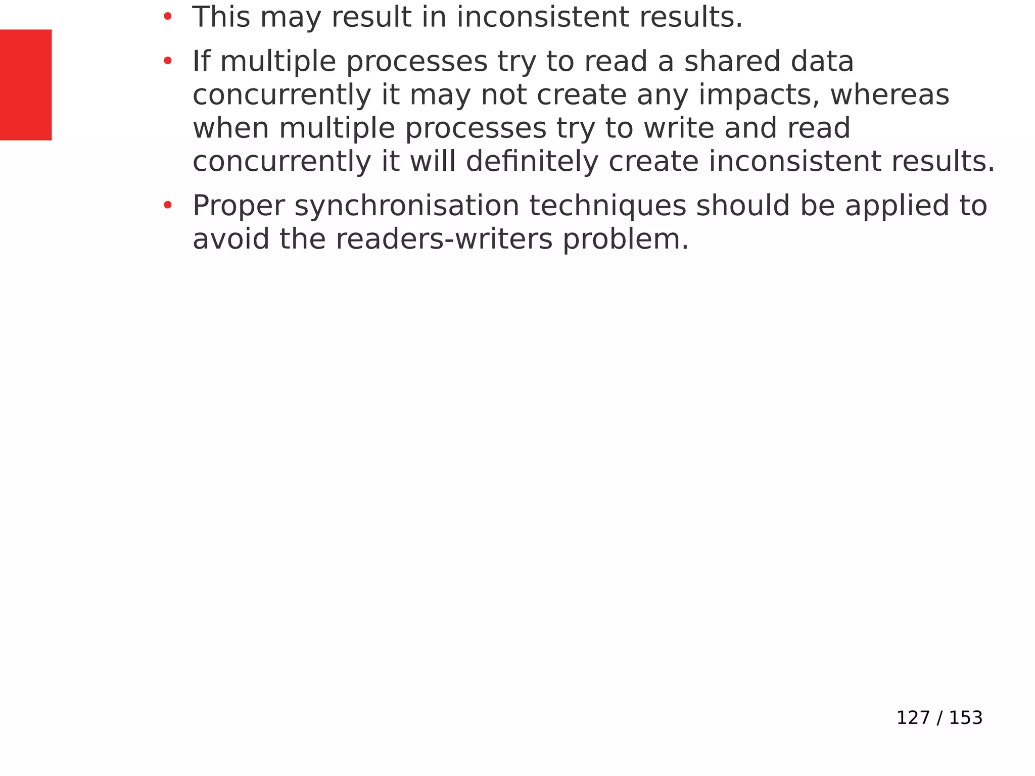 127 / 153
●
This may result in inconsistent results.
●
If multiple processes try to read a shared data
concurrently it may not create any impacts, whereas
when multiple processes try to write and read
concurrently it will deﬁnitely create inconsistent results.
●
Proper synchronisation techniques should be applied to
avoid the readers-writers problem.
 