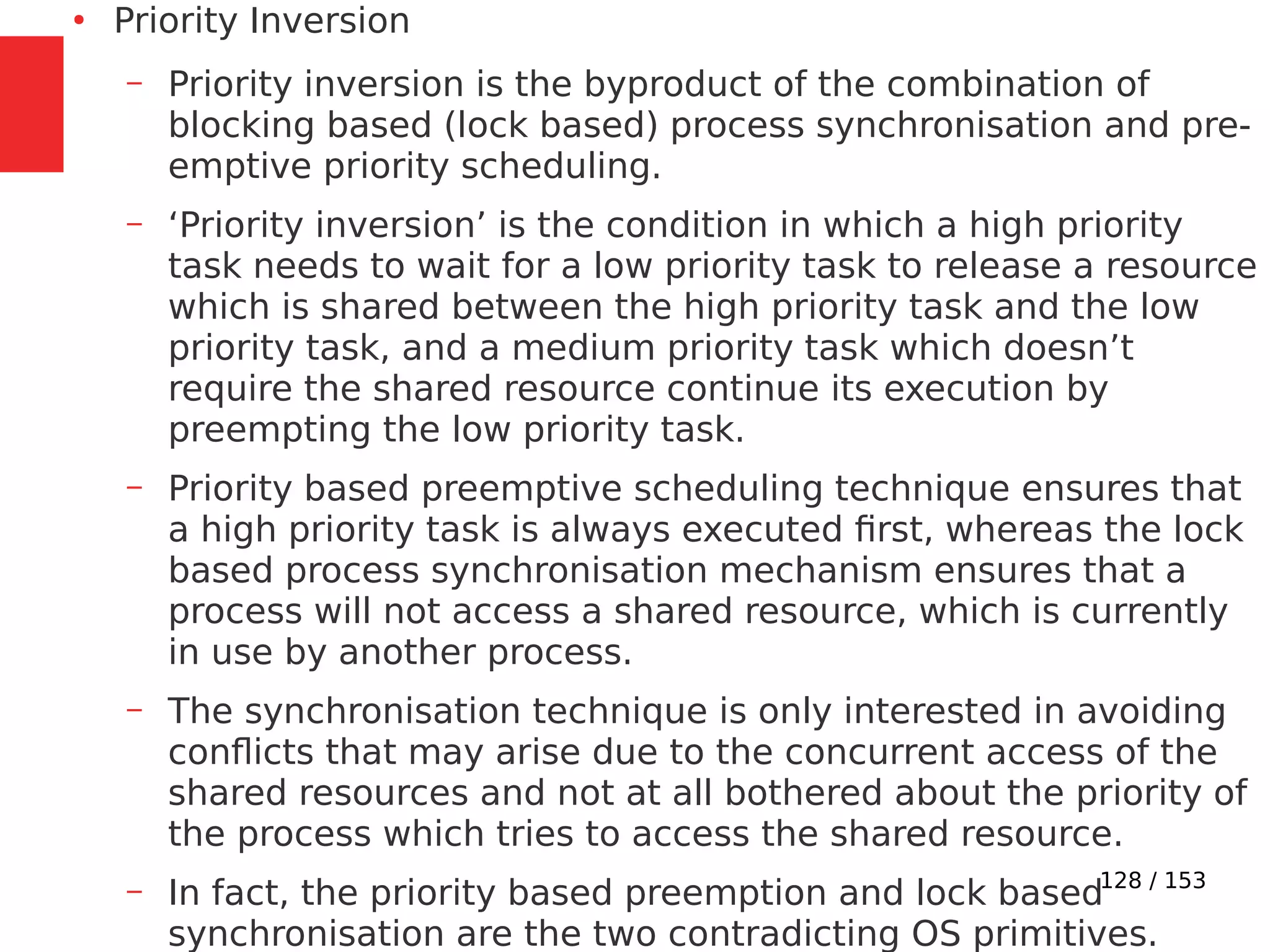 128 / 153
●
Priority Inversion
– Priority inversion is the byproduct of the combination of
blocking based (lock based) process synchronisation and pre-
emptive priority scheduling.
– ‘Priority inversion’ is the condition in which a high priority
task needs to wait for a low priority task to release a resource
which is shared between the high priority task and the low
priority task, and a medium priority task which doesn’t
require the shared resource continue its execution by
preempting the low priority task.
– Priority based preemptive scheduling technique ensures that
a high priority task is always executed ﬁrst, whereas the lock
based process synchronisation mechanism ensures that a
process will not access a shared resource, which is currently
in use by another process.
– The synchronisation technique is only interested in avoiding
conﬂicts that may arise due to the concurrent access of the
shared resources and not at all bothered about the priority of
the process which tries to access the shared resource.
– In fact, the priority based preemption and lock based
synchronisation are the two contradicting OS primitives.
 