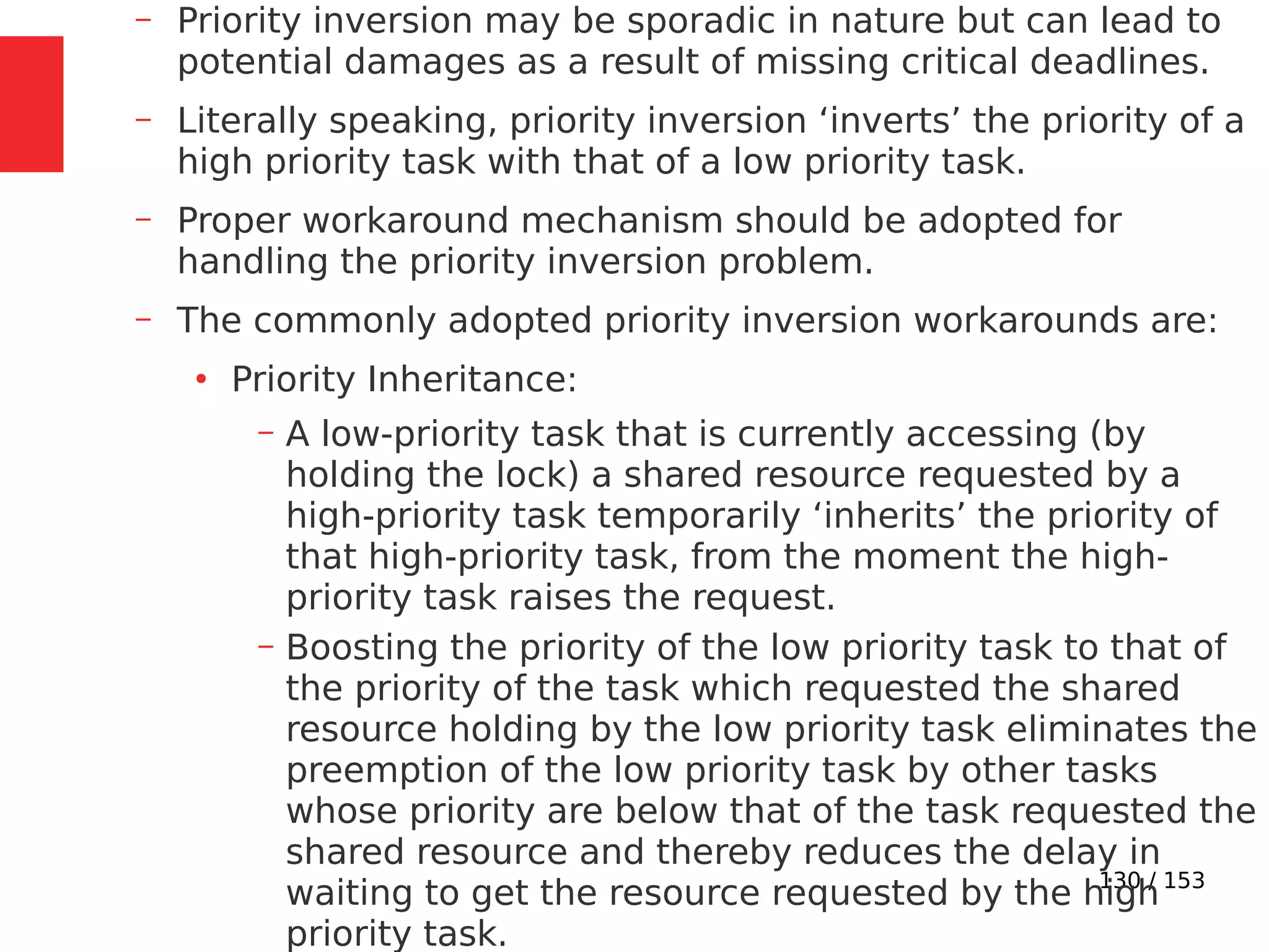 130 / 153
– Priority inversion may be sporadic in nature but can lead to
potential damages as a result of missing critical deadlines.
– Literally speaking, priority inversion ‘inverts’ the priority of a
high priority task with that of a low priority task.
– Proper workaround mechanism should be adopted for
handling the priority inversion problem.
– The commonly adopted priority inversion workarounds are:
●
Priority Inheritance:
– A low-priority task that is currently accessing (by
holding the lock) a shared resource requested by a
high-priority task temporarily ‘inherits’ the priority of
that high-priority task, from the moment the high-
priority task raises the request.
– Boosting the priority of the low priority task to that of
the priority of the task which requested the shared
resource holding by the low priority task eliminates the
preemption of the low priority task by other tasks
whose priority are below that of the task requested the
shared resource and thereby reduces the delay in
waiting to get the resource requested by the high
priority task.
 