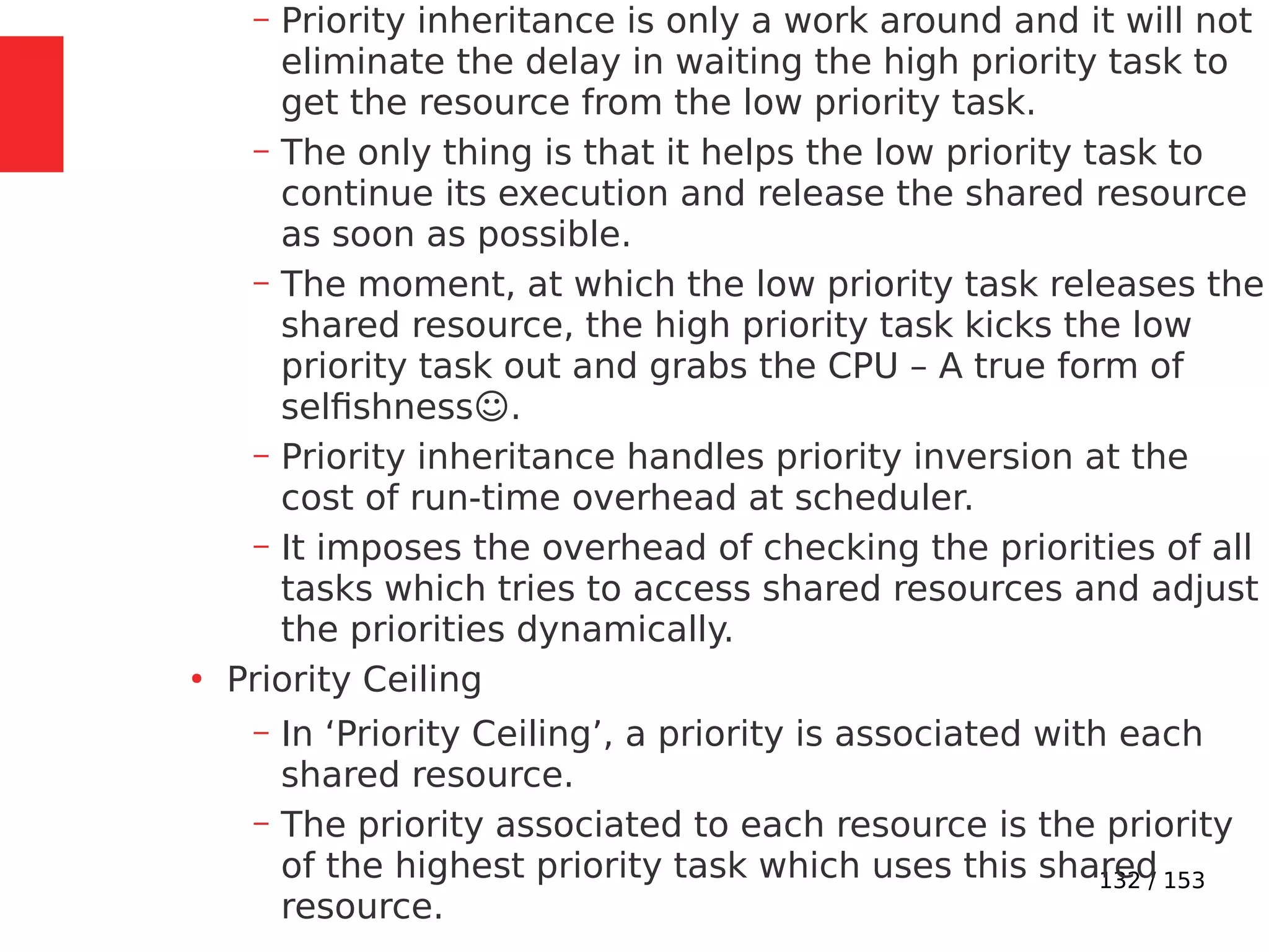 132 / 153
– Priority inheritance is only a work around and it will not
eliminate the delay in waiting the high priority task to
get the resource from the low priority task.
– The only thing is that it helps the low priority task to
continue its execution and release the shared resource
as soon as possible.
– The moment, at which the low priority task releases the
shared resource, the high priority task kicks the low
priority task out and grabs the CPU – A true form of
selﬁshness☺.
– Priority inheritance handles priority inversion at the
cost of run-time overhead at scheduler.
– It imposes the overhead of checking the priorities of all
tasks which tries to access shared resources and adjust
the priorities dynamically.
●
Priority Ceiling
– In ‘Priority Ceiling’, a priority is associated with each
shared resource.
– The priority associated to each resource is the priority
of the highest priority task which uses this shared
resource.
 