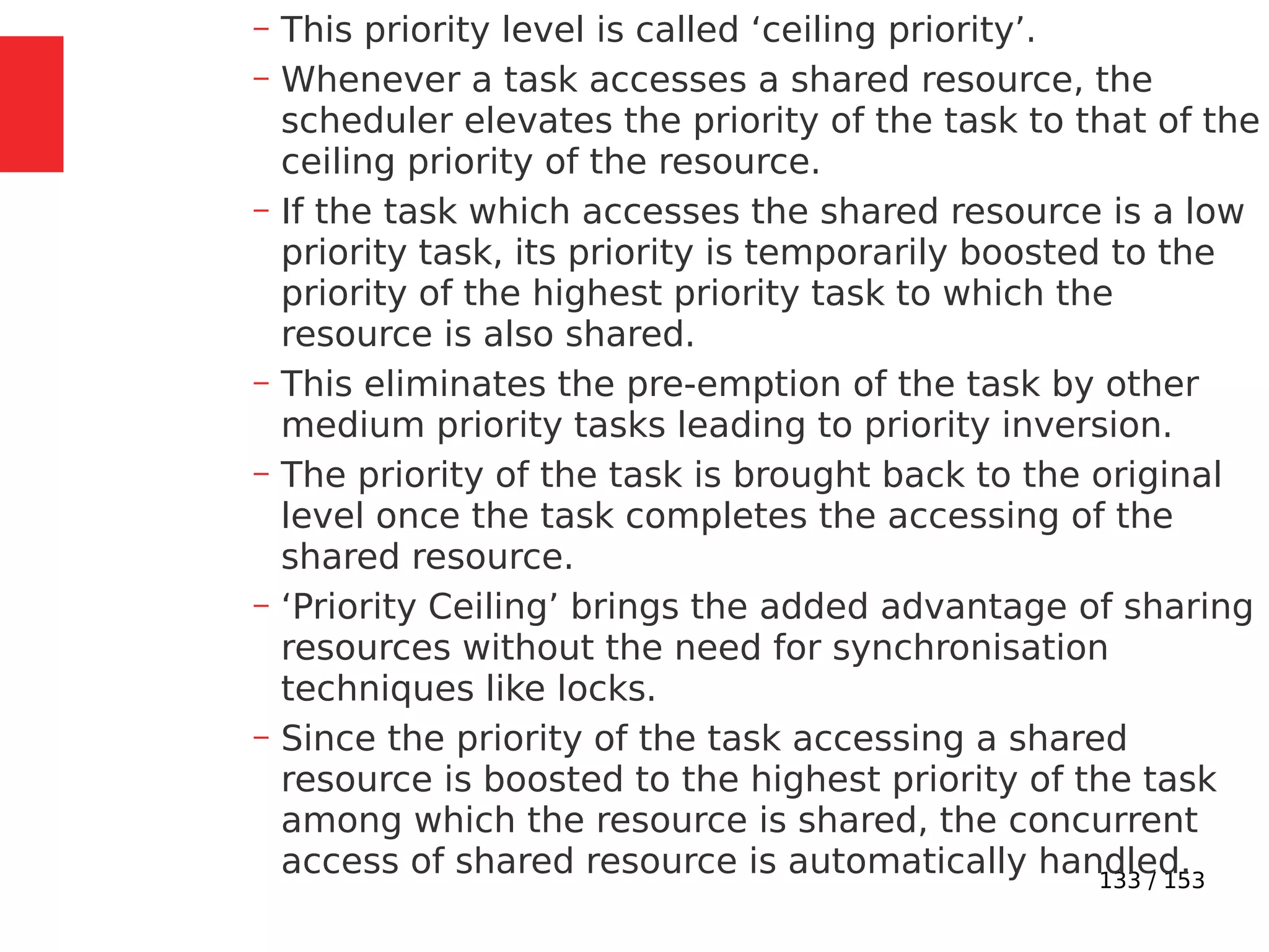133 / 153
– This priority level is called ‘ceiling priority’.
– Whenever a task accesses a shared resource, the
scheduler elevates the priority of the task to that of the
ceiling priority of the resource.
– If the task which accesses the shared resource is a low
priority task, its priority is temporarily boosted to the
priority of the highest priority task to which the
resource is also shared.
– This eliminates the pre-emption of the task by other
medium priority tasks leading to priority inversion.
– The priority of the task is brought back to the original
level once the task completes the accessing of the
shared resource.
– ‘Priority Ceiling’ brings the added advantage of sharing
resources without the need for synchronisation
techniques like locks.
– Since the priority of the task accessing a shared
resource is boosted to the highest priority of the task
among which the resource is shared, the concurrent
access of shared resource is automatically handled.
 
