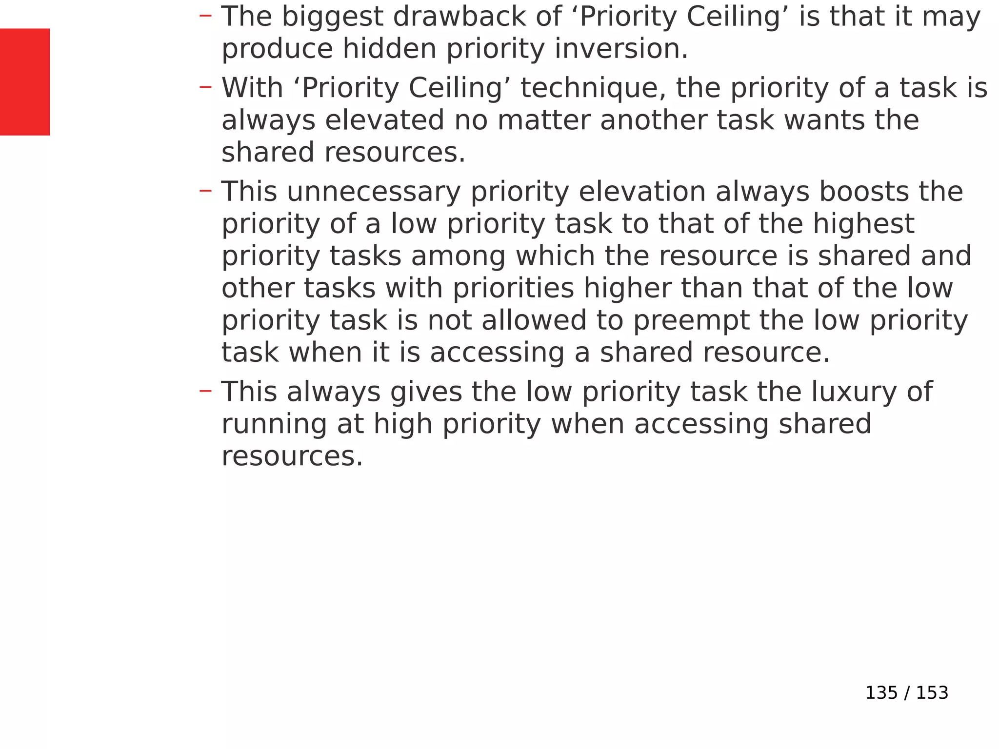 135 / 153
– The biggest drawback of ‘Priority Ceiling’ is that it may
produce hidden priority inversion.
– With ‘Priority Ceiling’ technique, the priority of a task is
always elevated no matter another task wants the
shared resources.
– This unnecessary priority elevation always boosts the
priority of a low priority task to that of the highest
priority tasks among which the resource is shared and
other tasks with priorities higher than that of the low
priority task is not allowed to preempt the low priority
task when it is accessing a shared resource.
– This always gives the low priority task the luxury of
running at high priority when accessing shared
resources.
 