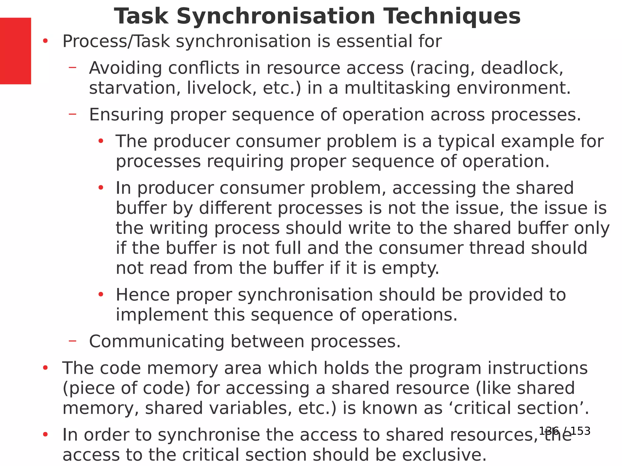 136 / 153
Task Synchronisation Techniques
●
Process/Task synchronisation is essential for
– Avoiding conﬂicts in resource access (racing, deadlock,
starvation, livelock, etc.) in a multitasking environment.
– Ensuring proper sequence of operation across processes.
●
The producer consumer problem is a typical example for
processes requiring proper sequence of operation.
●
In producer consumer problem, accessing the shared
buffer by different processes is not the issue, the issue is
the writing process should write to the shared buffer only
if the buffer is not full and the consumer thread should
not read from the buffer if it is empty.
●
Hence proper synchronisation should be provided to
implement this sequence of operations.
– Communicating between processes.
●
The code memory area which holds the program instructions
(piece of code) for accessing a shared resource (like shared
memory, shared variables, etc.) is known as ‘critical section’.
●
In order to synchronise the access to shared resources, the
access to the critical section should be exclusive.
 