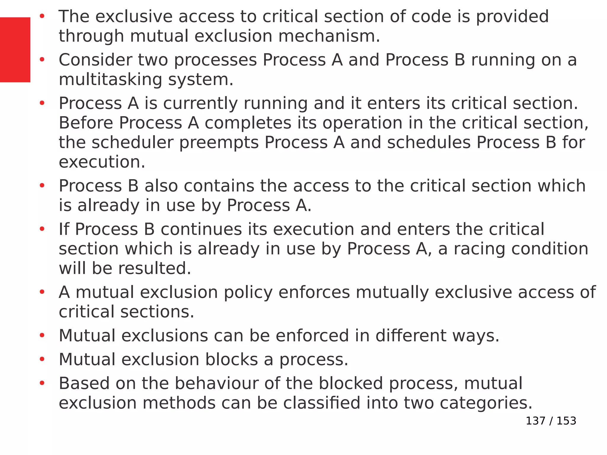 137 / 153
●
The exclusive access to critical section of code is provided
through mutual exclusion mechanism.
●
Consider two processes Process A and Process B running on a
multitasking system.
●
Process A is currently running and it enters its critical section.
Before Process A completes its operation in the critical section,
the scheduler preempts Process A and schedules Process B for
execution.
●
Process B also contains the access to the critical section which
is already in use by Process A.
●
If Process B continues its execution and enters the critical
section which is already in use by Process A, a racing condition
will be resulted.
●
A mutual exclusion policy enforces mutually exclusive access of
critical sections.
●
Mutual exclusions can be enforced in different ways.
●
Mutual exclusion blocks a process.
●
Based on the behaviour of the blocked process, mutual
exclusion methods can be classiﬁed into two categories.
 