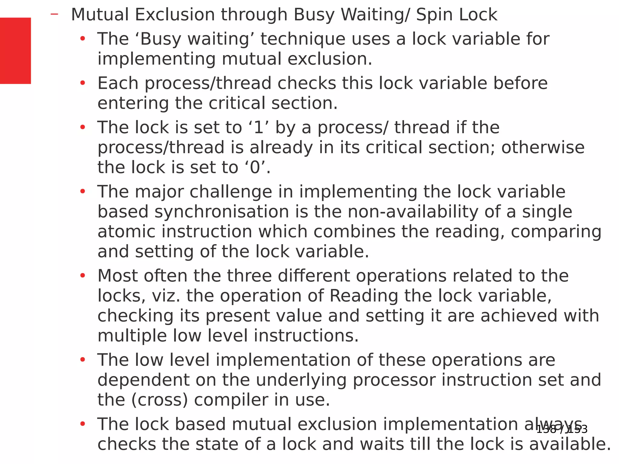 138 / 153
– Mutual Exclusion through Busy Waiting/ Spin Lock
●
The ‘Busy waiting’ technique uses a lock variable for
implementing mutual exclusion.
●
Each process/thread checks this lock variable before
entering the critical section.
●
The lock is set to ‘1’ by a process/ thread if the
process/thread is already in its critical section; otherwise
the lock is set to ‘0’.
●
The major challenge in implementing the lock variable
based synchronisation is the non-availability of a single
atomic instruction which combines the reading, comparing
and setting of the lock variable.
●
Most often the three different operations related to the
locks, viz. the operation of Reading the lock variable,
checking its present value and setting it are achieved with
multiple low level instructions.
●
The low level implementation of these operations are
dependent on the underlying processor instruction set and
the (cross) compiler in use.
●
The lock based mutual exclusion implementation always
checks the state of a lock and waits till the lock is available.
 