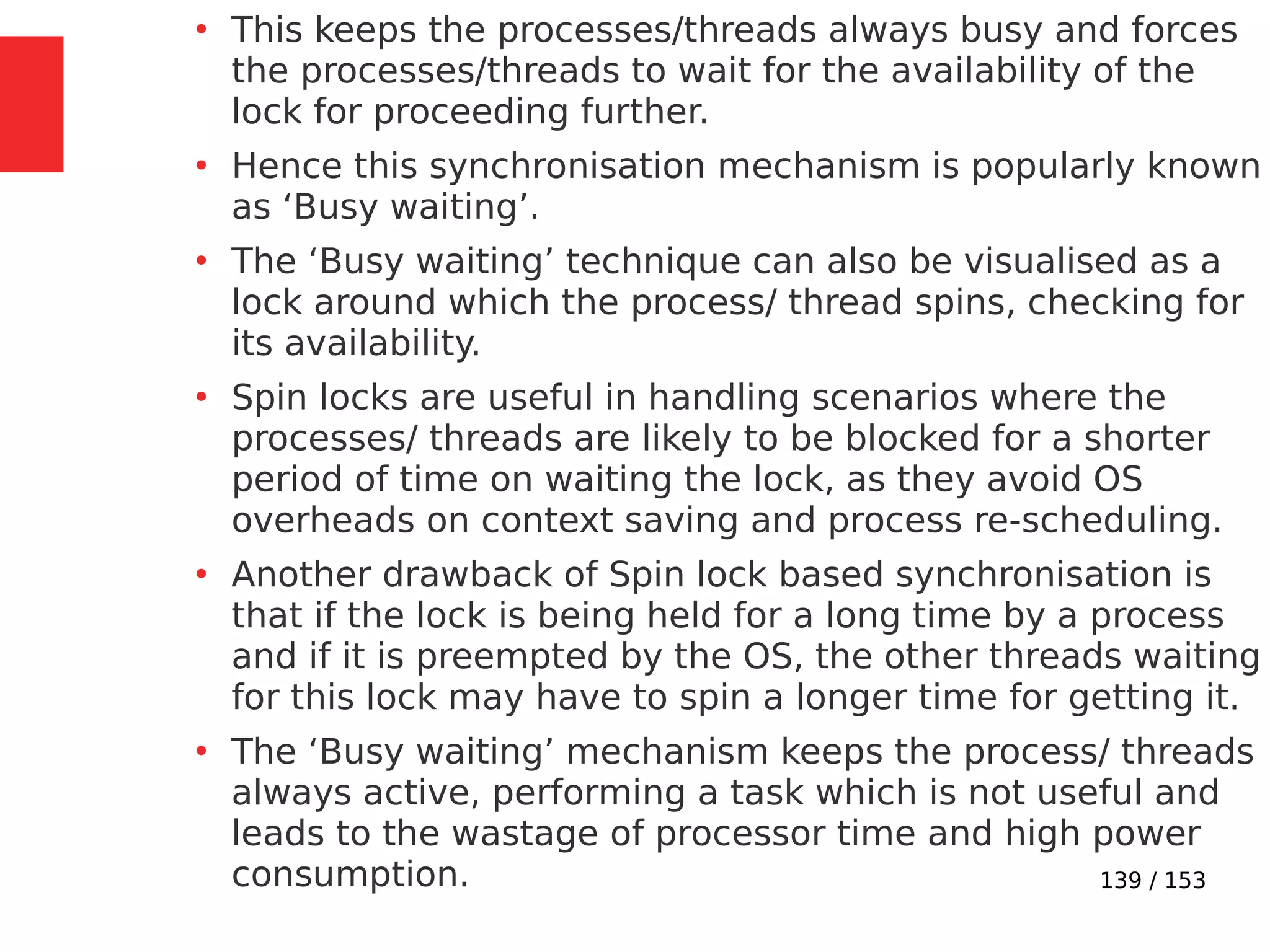 139 / 153
●
This keeps the processes/threads always busy and forces
the processes/threads to wait for the availability of the
lock for proceeding further.
●
Hence this synchronisation mechanism is popularly known
as ‘Busy waiting’.
●
The ‘Busy waiting’ technique can also be visualised as a
lock around which the process/ thread spins, checking for
its availability.
●
Spin locks are useful in handling scenarios where the
processes/ threads are likely to be blocked for a shorter
period of time on waiting the lock, as they avoid OS
overheads on context saving and process re-scheduling.
●
Another drawback of Spin lock based synchronisation is
that if the lock is being held for a long time by a process
and if it is preempted by the OS, the other threads waiting
for this lock may have to spin a longer time for getting it.
●
The ‘Busy waiting’ mechanism keeps the process/ threads
always active, performing a task which is not useful and
leads to the wastage of processor time and high power
consumption.
 