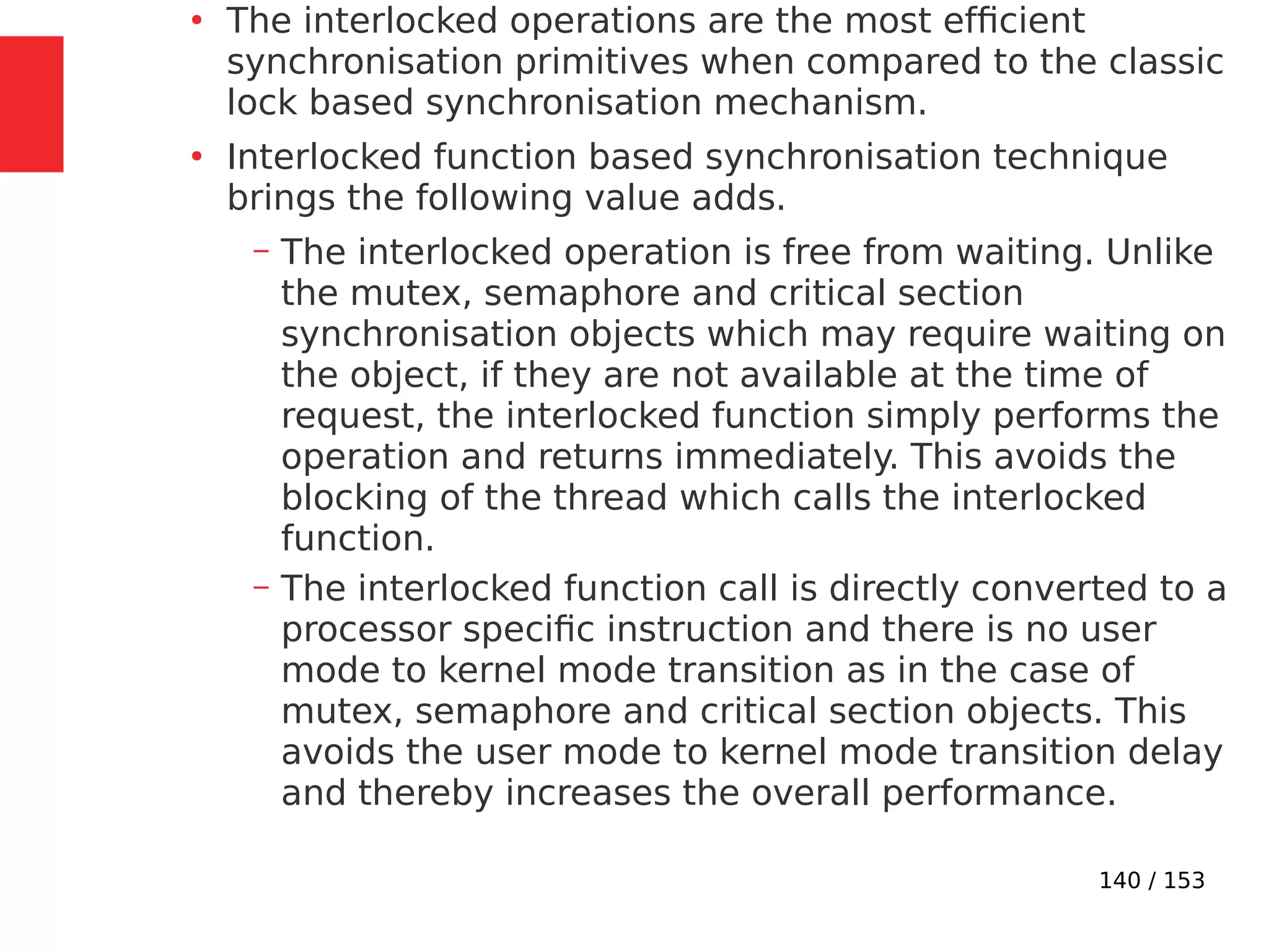 140 / 153
●
The interlocked operations are the most efﬁcient
synchronisation primitives when compared to the classic
lock based synchronisation mechanism.
●
Interlocked function based synchronisation technique
brings the following value adds.
– The interlocked operation is free from waiting. Unlike
the mutex, semaphore and critical section
synchronisation objects which may require waiting on
the object, if they are not available at the time of
request, the interlocked function simply performs the
operation and returns immediately. This avoids the
blocking of the thread which calls the interlocked
function.
– The interlocked function call is directly converted to a
processor speciﬁc instruction and there is no user
mode to kernel mode transition as in the case of
mutex, semaphore and critical section objects. This
avoids the user mode to kernel mode transition delay
and thereby increases the overall performance.
 