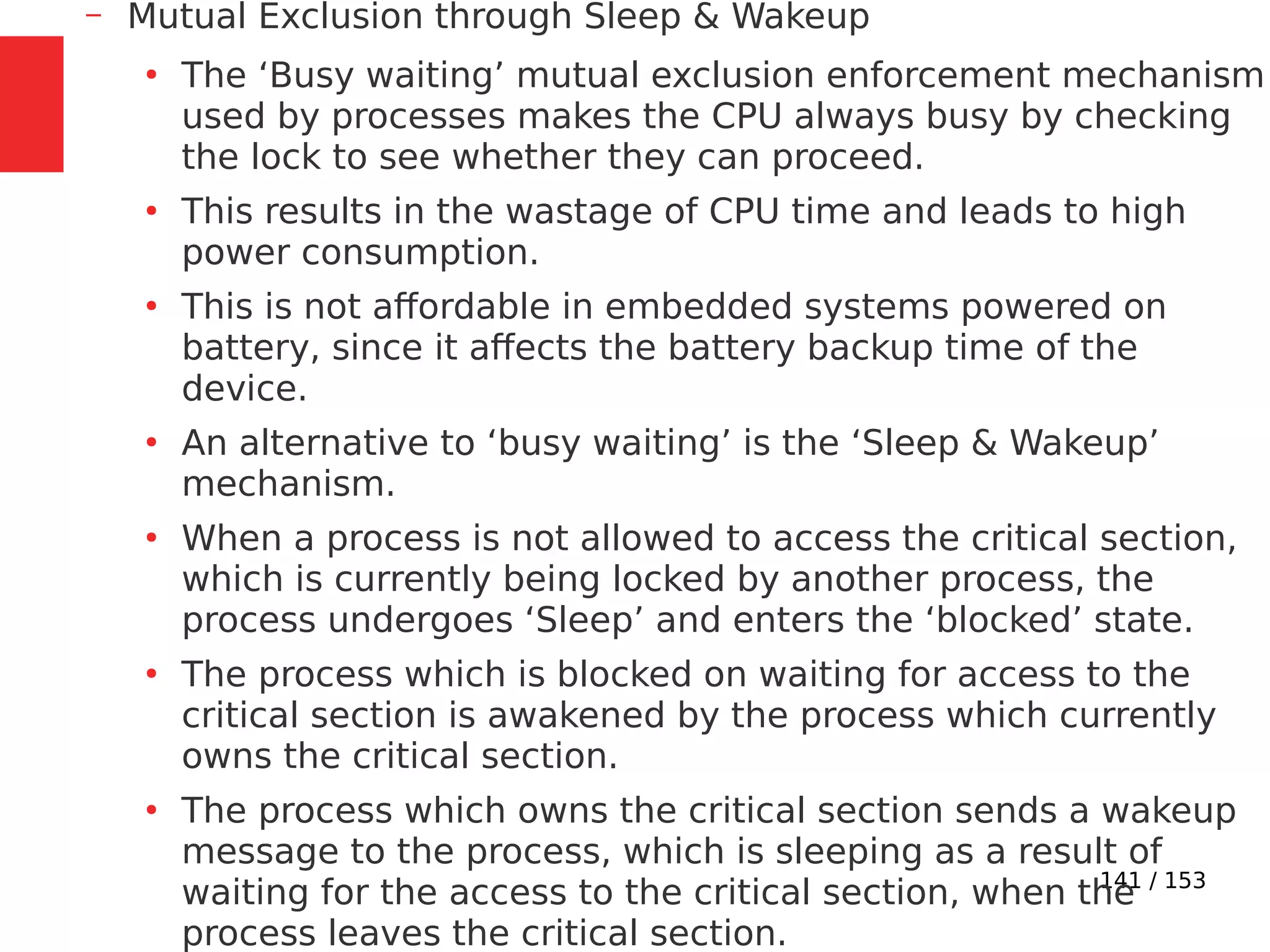 141 / 153
– Mutual Exclusion through Sleep & Wakeup
●
The ‘Busy waiting’ mutual exclusion enforcement mechanism
used by processes makes the CPU always busy by checking
the lock to see whether they can proceed.
●
This results in the wastage of CPU time and leads to high
power consumption.
●
This is not affordable in embedded systems powered on
battery, since it affects the battery backup time of the
device.
●
An alternative to ‘busy waiting’ is the ‘Sleep & Wakeup’
mechanism.
●
When a process is not allowed to access the critical section,
which is currently being locked by another process, the
process undergoes ‘Sleep’ and enters the ‘blocked’ state.
●
The process which is blocked on waiting for access to the
critical section is awakened by the process which currently
owns the critical section.
●
The process which owns the critical section sends a wakeup
message to the process, which is sleeping as a result of
waiting for the access to the critical section, when the
process leaves the critical section.
 