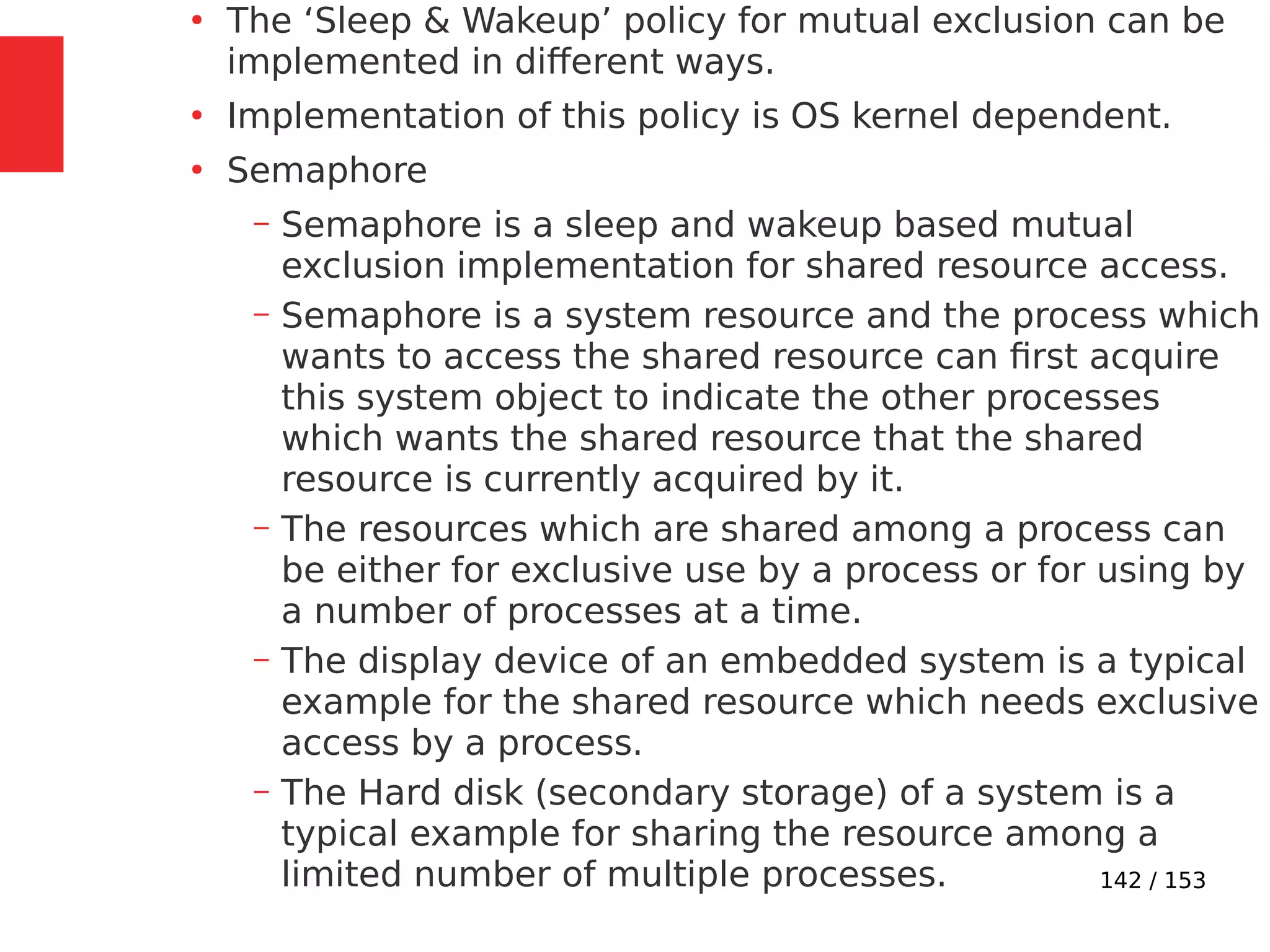 142 / 153
●
The ‘Sleep & Wakeup’ policy for mutual exclusion can be
implemented in different ways.
●
Implementation of this policy is OS kernel dependent.
●
Semaphore
– Semaphore is a sleep and wakeup based mutual
exclusion implementation for shared resource access.
– Semaphore is a system resource and the process which
wants to access the shared resource can ﬁrst acquire
this system object to indicate the other processes
which wants the shared resource that the shared
resource is currently acquired by it.
– The resources which are shared among a process can
be either for exclusive use by a process or for using by
a number of processes at a time.
– The display device of an embedded system is a typical
example for the shared resource which needs exclusive
access by a process.
– The Hard disk (secondary storage) of a system is a
typical example for sharing the resource among a
limited number of multiple processes.
 