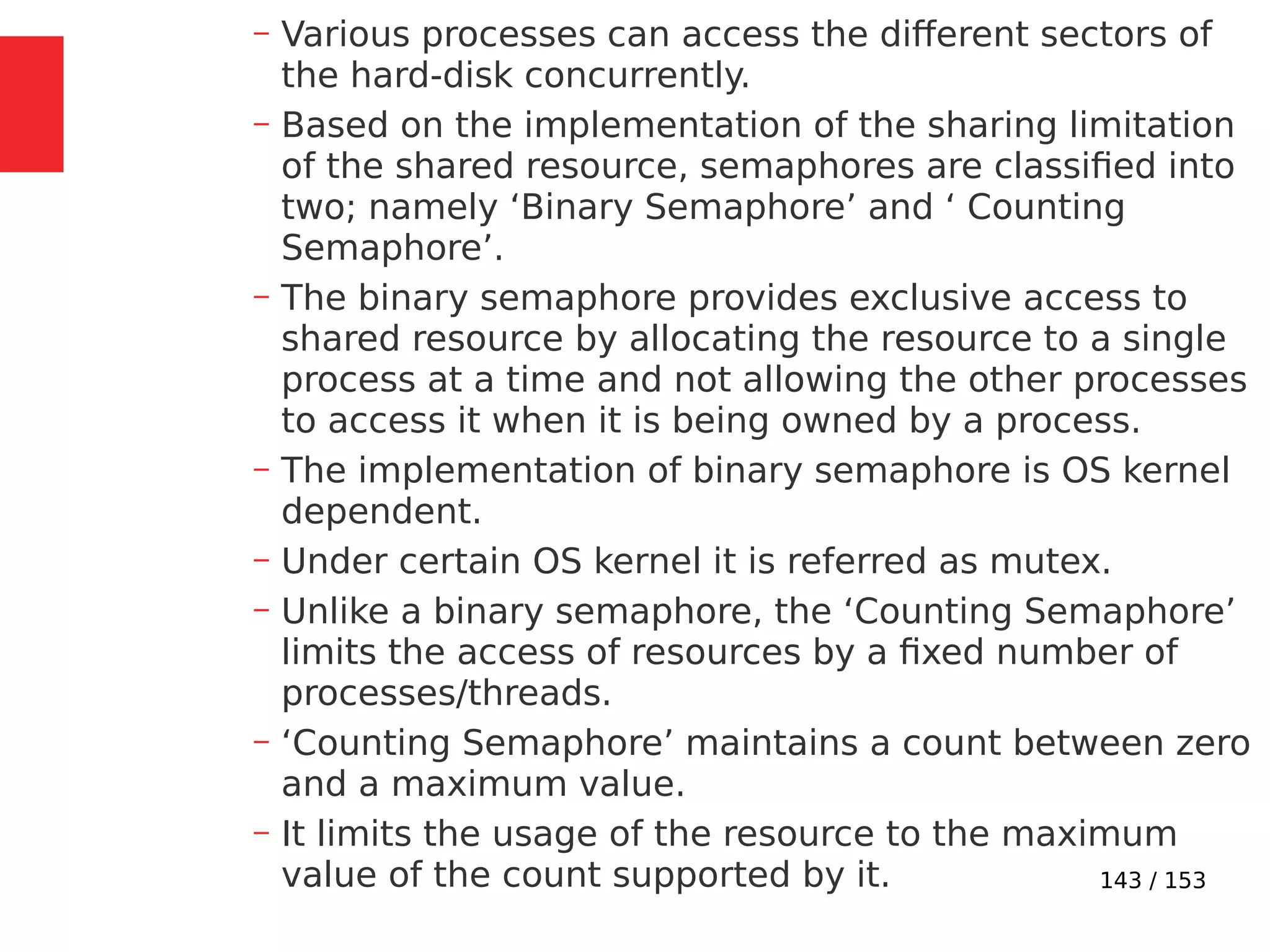 143 / 153
– Various processes can access the different sectors of
the hard-disk concurrently.
– Based on the implementation of the sharing limitation
of the shared resource, semaphores are classiﬁed into
two; namely ‘Binary Semaphore’ and ‘ Counting
Semaphore’.
– The binary semaphore provides exclusive access to
shared resource by allocating the resource to a single
process at a time and not allowing the other processes
to access it when it is being owned by a process.
– The implementation of binary semaphore is OS kernel
dependent.
– Under certain OS kernel it is referred as mutex.
– Unlike a binary semaphore, the ‘Counting Semaphore’
limits the access of resources by a ﬁxed number of
processes/threads.
– ‘Counting Semaphore’ maintains a count between zero
and a maximum value.
– It limits the usage of the resource to the maximum
value of the count supported by it.
 