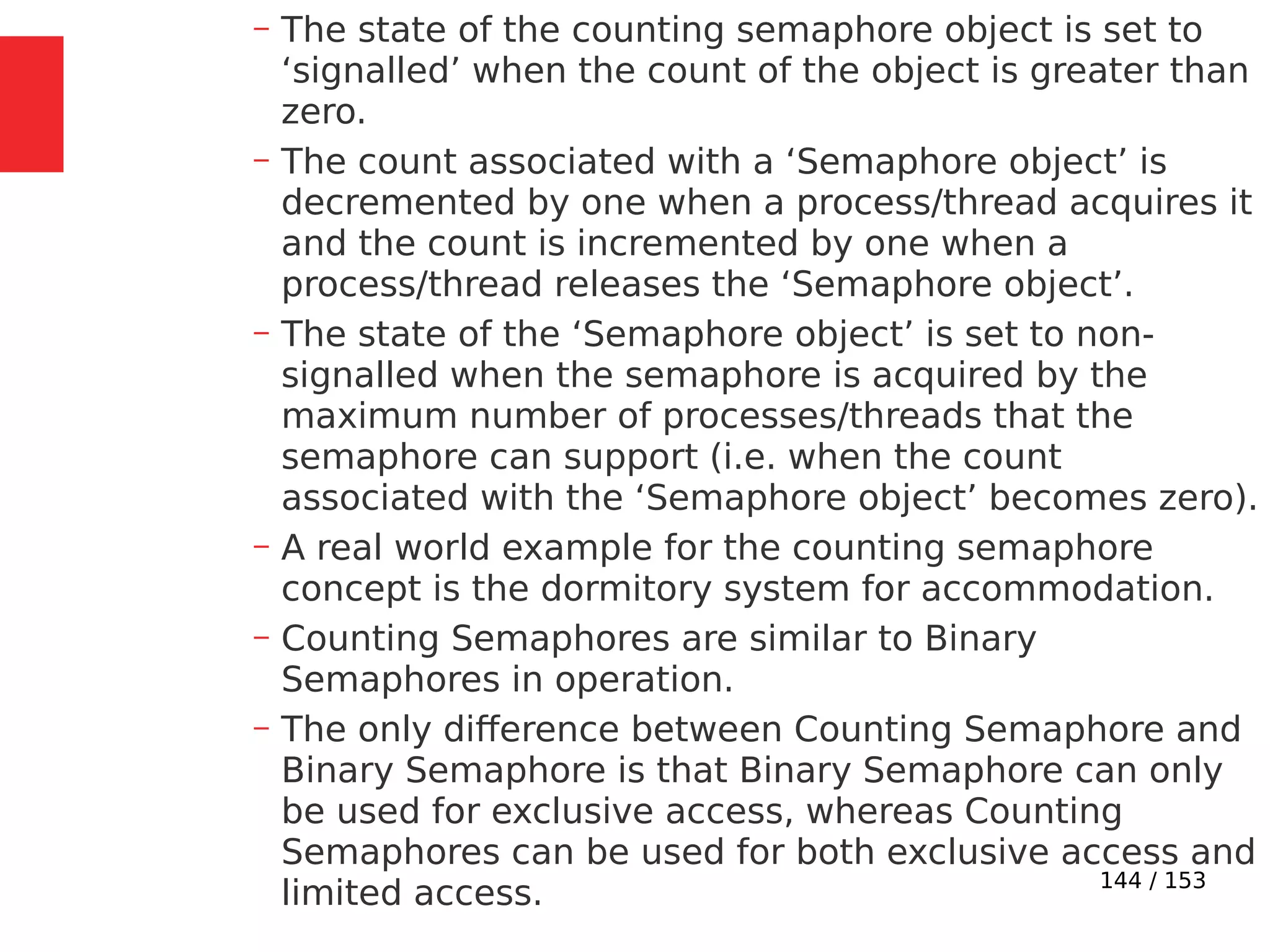 144 / 153
– The state of the counting semaphore object is set to
‘signalled’ when the count of the object is greater than
zero.
– The count associated with a ‘Semaphore object’ is
decremented by one when a process/thread acquires it
and the count is incremented by one when a
process/thread releases the ‘Semaphore object’.
– The state of the ‘Semaphore object’ is set to non-
signalled when the semaphore is acquired by the
maximum number of processes/threads that the
semaphore can support (i.e. when the count
associated with the ‘Semaphore object’ becomes zero).
– A real world example for the counting semaphore
concept is the dormitory system for accommodation.
– Counting Semaphores are similar to Binary
Semaphores in operation.
– The only difference between Counting Semaphore and
Binary Semaphore is that Binary Semaphore can only
be used for exclusive access, whereas Counting
Semaphores can be used for both exclusive access and
limited access.
 