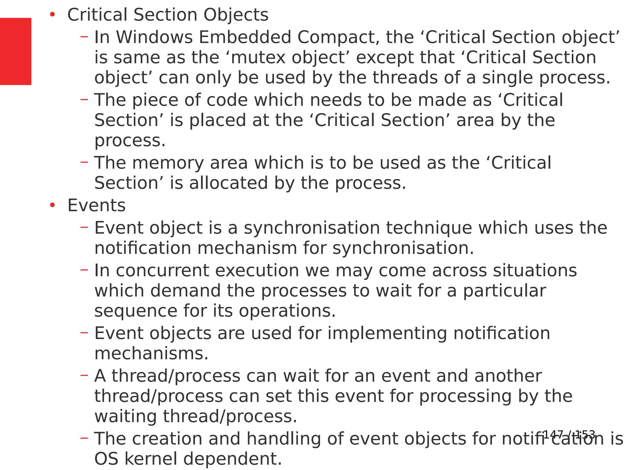 147 / 153
●
Critical Section Objects
– In Windows Embedded Compact, the ‘Critical Section object’
is same as the ‘mutex object’ except that ‘Critical Section
object’ can only be used by the threads of a single process.
– The piece of code which needs to be made as ‘Critical
Section’ is placed at the ‘Critical Section’ area by the
process.
– The memory area which is to be used as the ‘Critical
Section’ is allocated by the process.
●
Events
– Event object is a synchronisation technique which uses the
notiﬁcation mechanism for synchronisation.
– In concurrent execution we may come across situations
which demand the processes to wait for a particular
sequence for its operations.
– Event objects are used for implementing notiﬁcation
mechanisms.
– A thread/process can wait for an event and another
thread/process can set this event for processing by the
waiting thread/process.
– The creation and handling of event objects for notiﬁ cation is
OS kernel dependent.
 